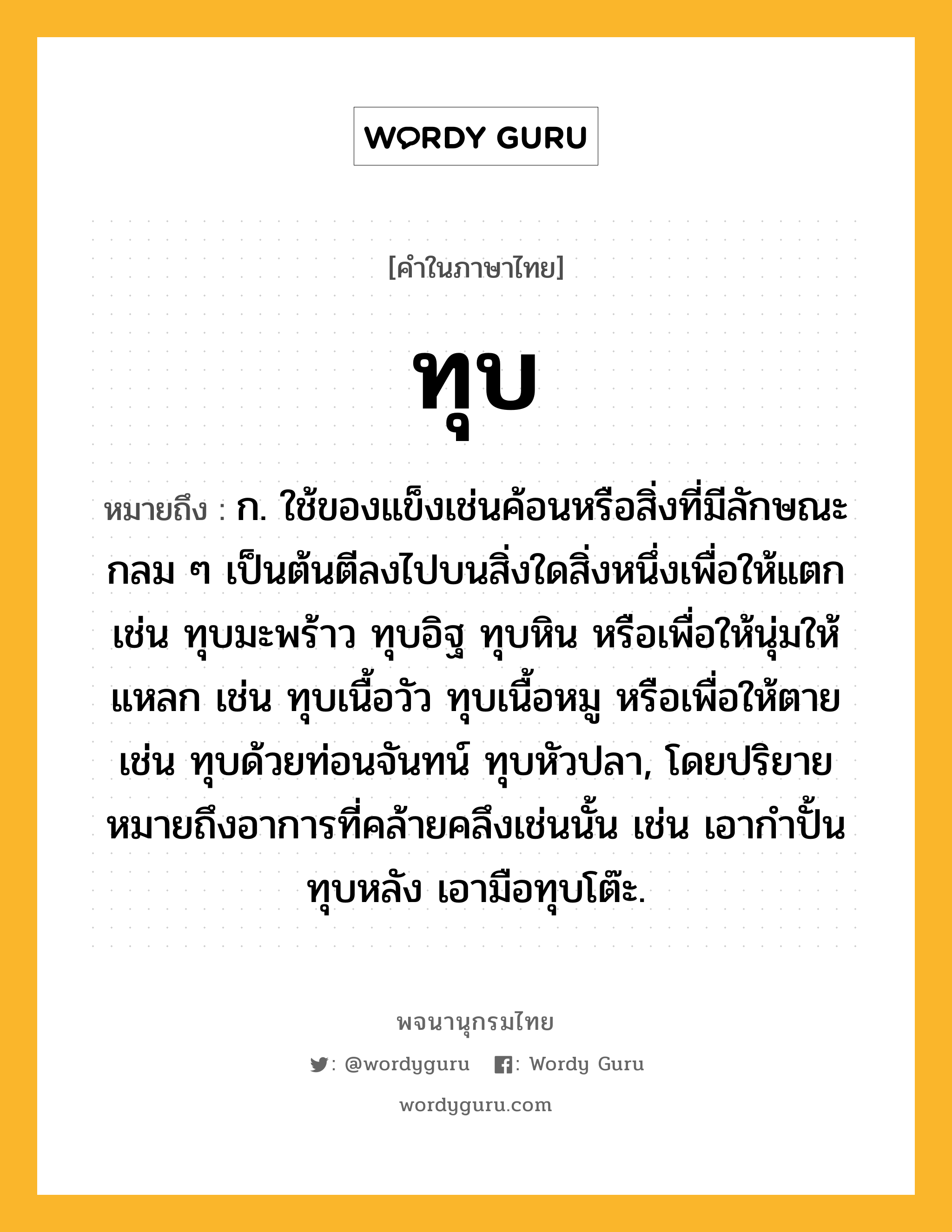 ทุบ ความหมาย หมายถึงอะไร?, คำในภาษาไทย ทุบ หมายถึง ก. ใช้ของแข็งเช่นค้อนหรือสิ่งที่มีลักษณะกลม ๆ เป็นต้นตีลงไปบนสิ่งใดสิ่งหนึ่งเพื่อให้แตก เช่น ทุบมะพร้าว ทุบอิฐ ทุบหิน หรือเพื่อให้นุ่มให้แหลก เช่น ทุบเนื้อวัว ทุบเนื้อหมู หรือเพื่อให้ตาย เช่น ทุบด้วยท่อนจันทน์ ทุบหัวปลา, โดยปริยายหมายถึงอาการที่คล้ายคลึงเช่นนั้น เช่น เอากําปั้นทุบหลัง เอามือทุบโต๊ะ.