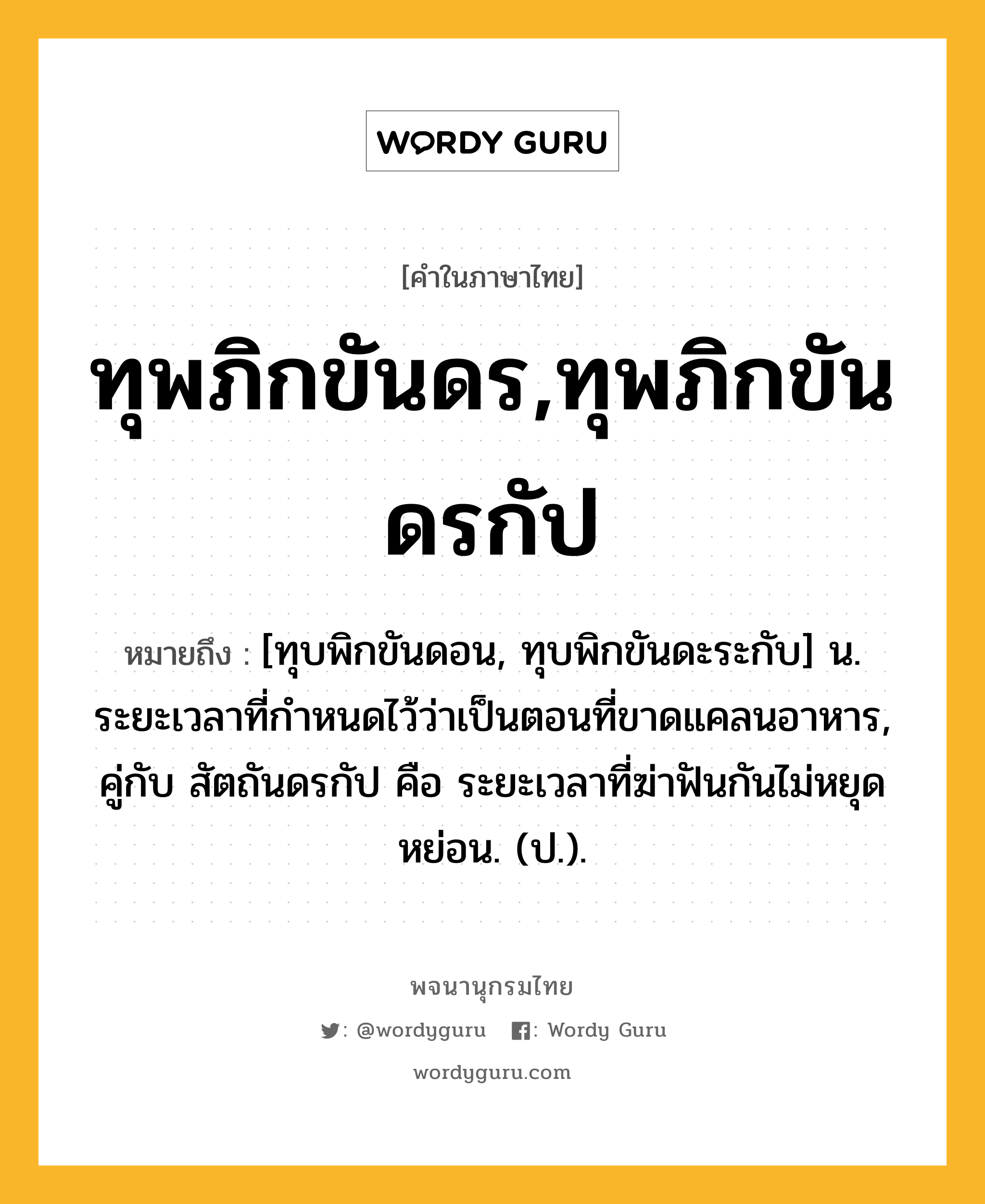 ทุพภิกขันดร,ทุพภิกขันดรกัป ความหมาย หมายถึงอะไร?, คำในภาษาไทย ทุพภิกขันดร,ทุพภิกขันดรกัป หมายถึง [ทุบพิกขันดอน, ทุบพิกขันดะระกับ] น. ระยะเวลาที่กําหนดไว้ว่าเป็นตอนที่ขาดแคลนอาหาร, คู่กับ สัตถันดรกัป คือ ระยะเวลาที่ฆ่าฟันกันไม่หยุดหย่อน. (ป.).