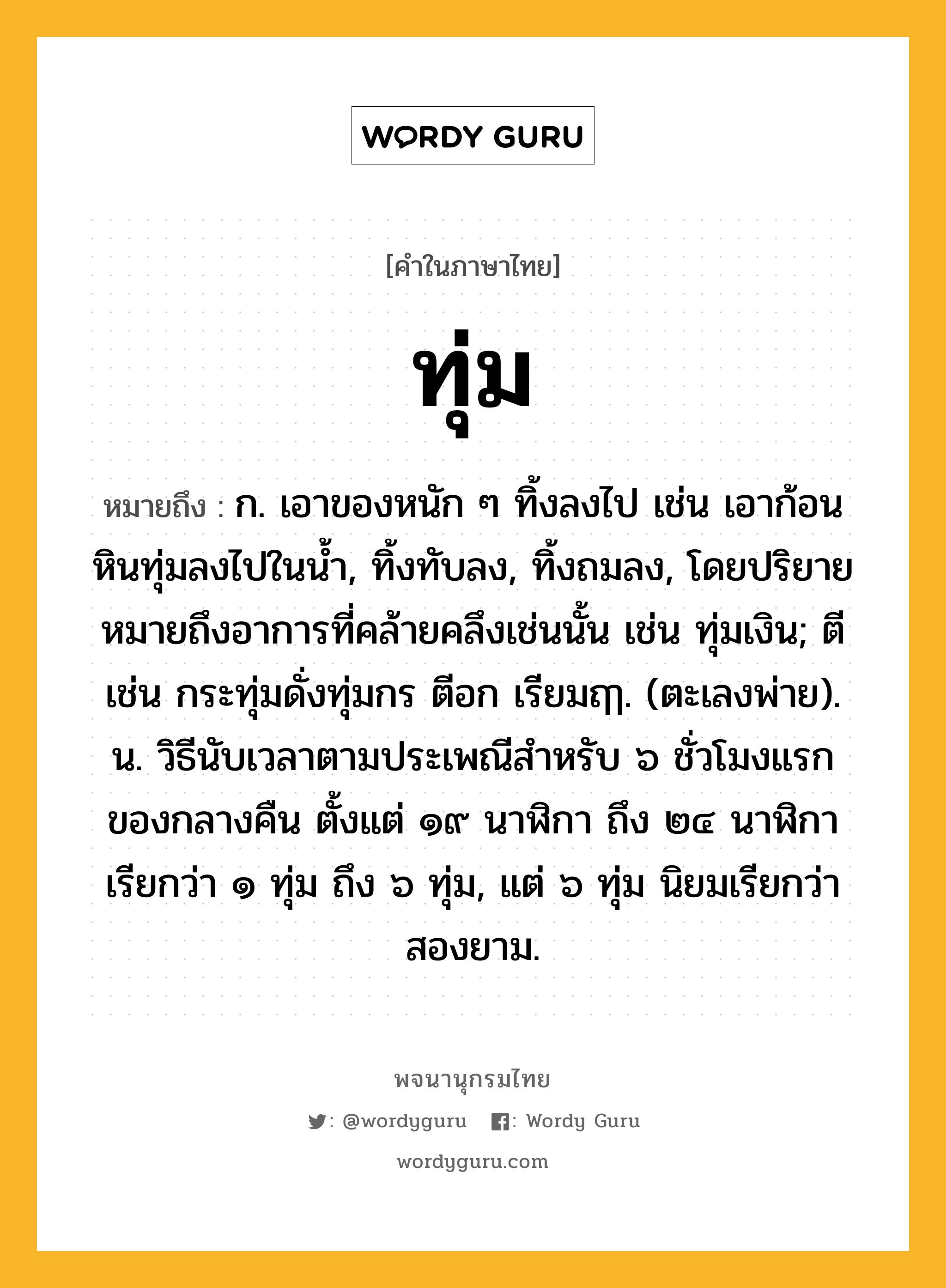 ทุ่ม ความหมาย หมายถึงอะไร?, คำในภาษาไทย ทุ่ม หมายถึง ก. เอาของหนัก ๆ ทิ้งลงไป เช่น เอาก้อนหินทุ่มลงไปในนํ้า, ทิ้งทับลง, ทิ้งถมลง, โดยปริยายหมายถึงอาการที่คล้ายคลึงเช่นนั้น เช่น ทุ่มเงิน; ตี เช่น กระทุ่มดั่งทุ่มกร ตีอก เรียมฤๅ. (ตะเลงพ่าย). น. วิธีนับเวลาตามประเพณีสําหรับ ๖ ชั่วโมงแรกของกลางคืน ตั้งแต่ ๑๙ นาฬิกา ถึง ๒๔ นาฬิกา เรียกว่า ๑ ทุ่ม ถึง ๖ ทุ่ม, แต่ ๖ ทุ่ม นิยมเรียกว่า สองยาม.