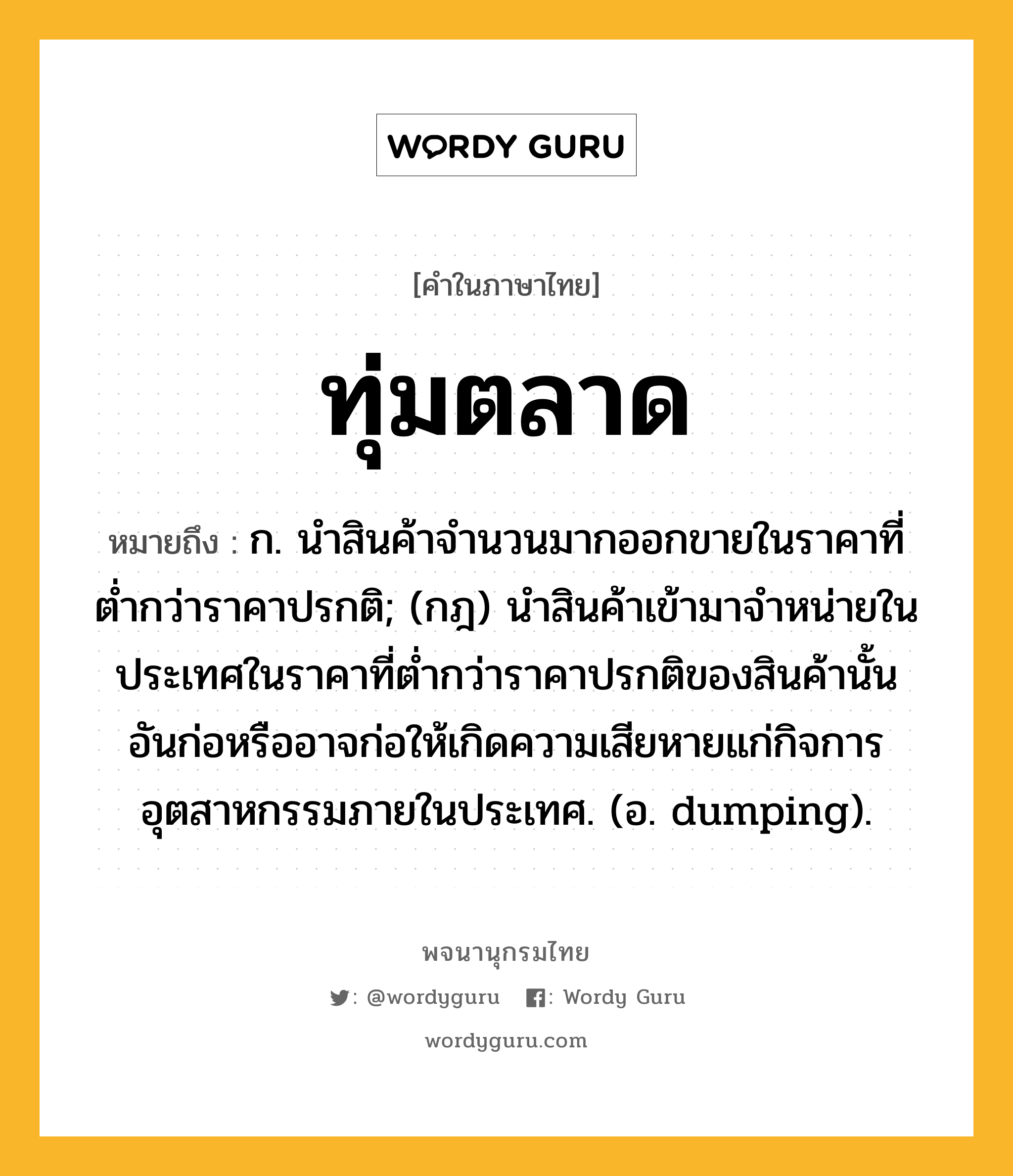 ทุ่มตลาด ความหมาย หมายถึงอะไร?, คำในภาษาไทย ทุ่มตลาด หมายถึง ก. นําสินค้าจํานวนมากออกขายในราคาที่ตํ่ากว่าราคาปรกติ; (กฎ) นําสินค้าเข้ามาจําหน่ายในประเทศในราคาที่ตํ่ากว่าราคาปรกติของสินค้านั้น อันก่อหรืออาจก่อให้เกิดความเสียหายแก่กิจการอุตสาหกรรมภายในประเทศ. (อ. dumping).