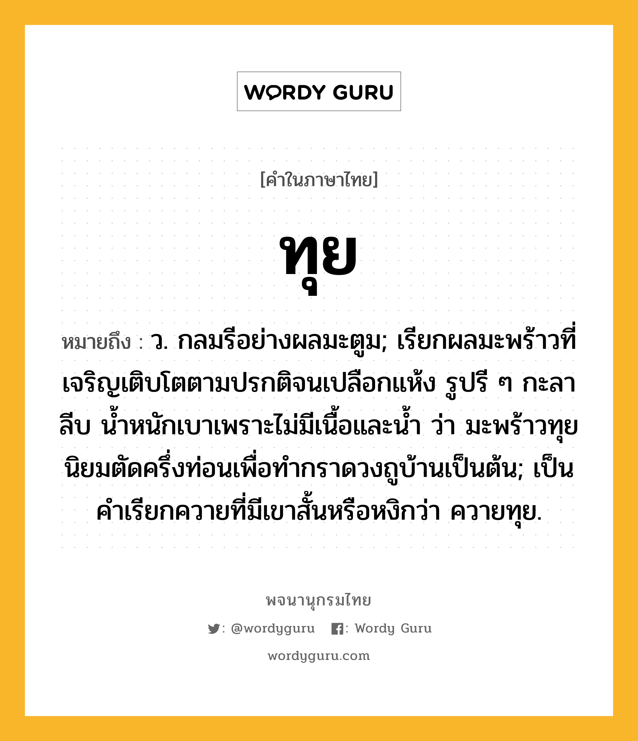 ทุย ความหมาย หมายถึงอะไร?, คำในภาษาไทย ทุย หมายถึง ว. กลมรีอย่างผลมะตูม; เรียกผลมะพร้าวที่เจริญเติบโตตามปรกติจนเปลือกแห้ง รูปรี ๆ กะลาลีบ นํ้าหนักเบาเพราะไม่มีเนื้อและนํ้า ว่า มะพร้าวทุย นิยมตัดครึ่งท่อนเพื่อทํากราดวงถูบ้านเป็นต้น; เป็นคําเรียกควายที่มีเขาสั้นหรือหงิกว่า ควายทุย.