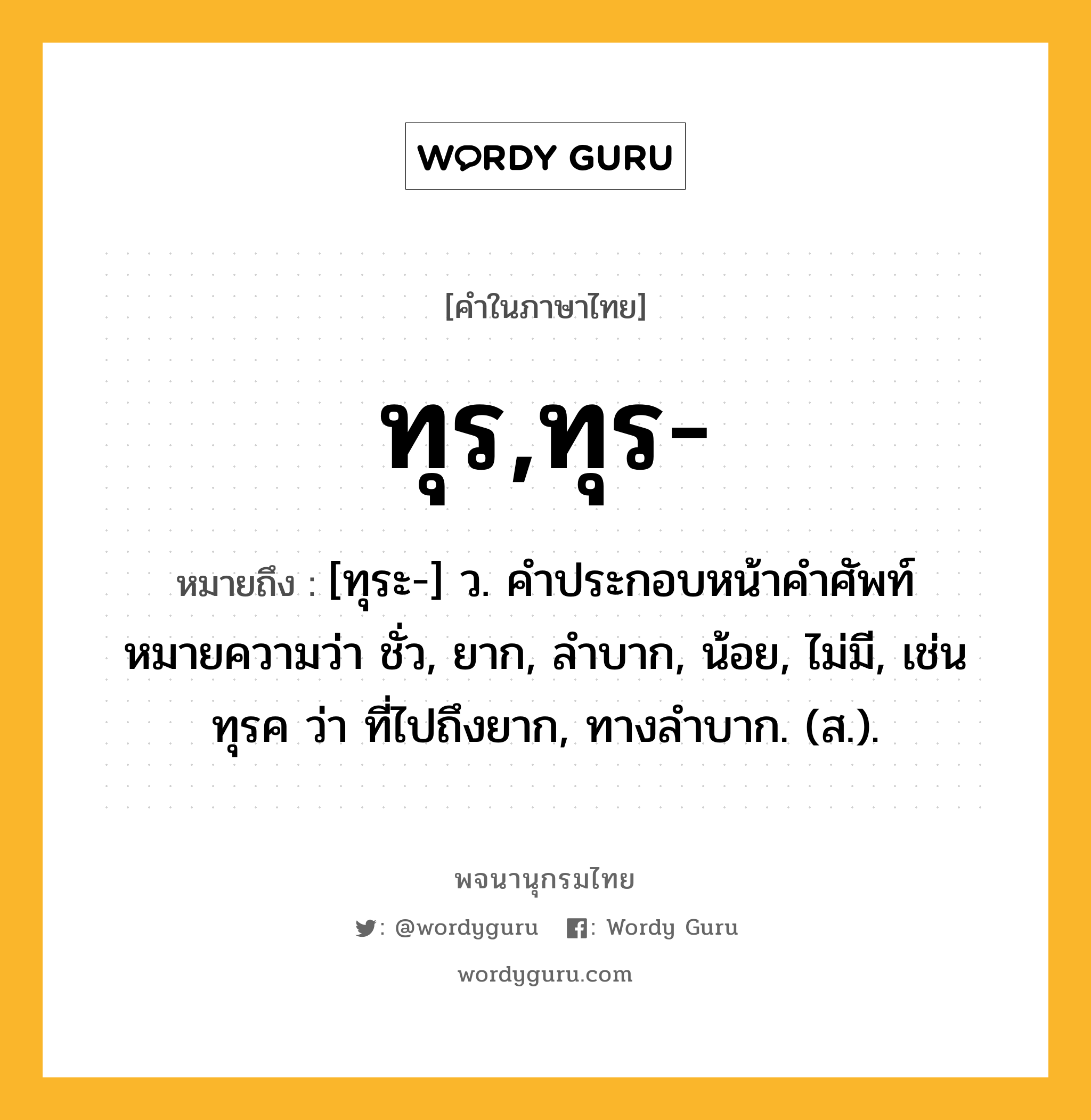 ทุร,ทุร- ความหมาย หมายถึงอะไร?, คำในภาษาไทย ทุร,ทุร- หมายถึง [ทุระ-] ว. คําประกอบหน้าคําศัพท์ หมายความว่า ชั่ว, ยาก, ลําบาก, น้อย, ไม่มี, เช่น ทุรค ว่า ที่ไปถึงยาก, ทางลําบาก. (ส.).