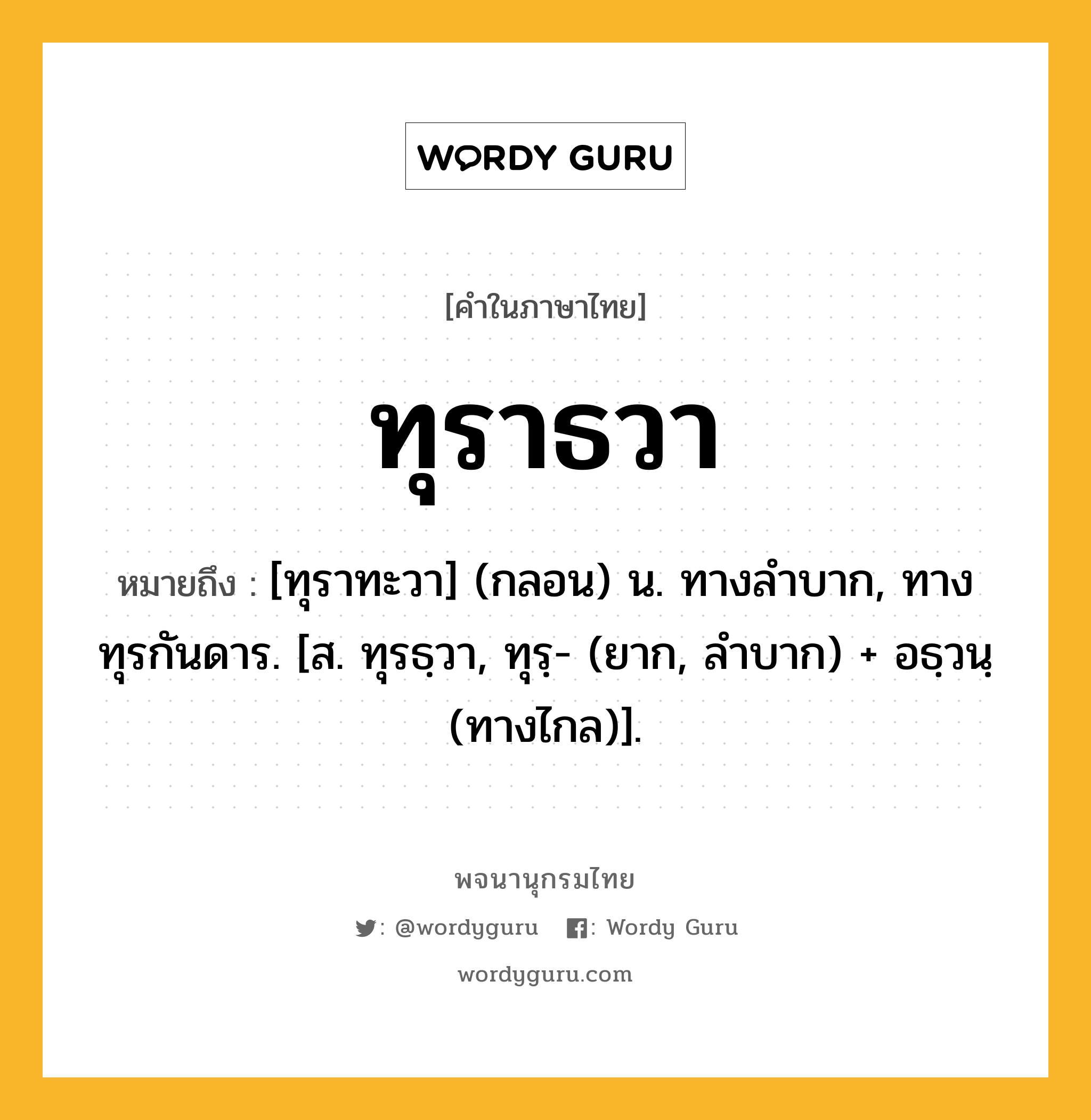 ทุราธวา ความหมาย หมายถึงอะไร?, คำในภาษาไทย ทุราธวา หมายถึง [ทุราทะวา] (กลอน) น. ทางลําบาก, ทางทุรกันดาร. [ส. ทุรธฺวา, ทุรฺ- (ยาก, ลำบาก) + อธฺวนฺ (ทางไกล)].