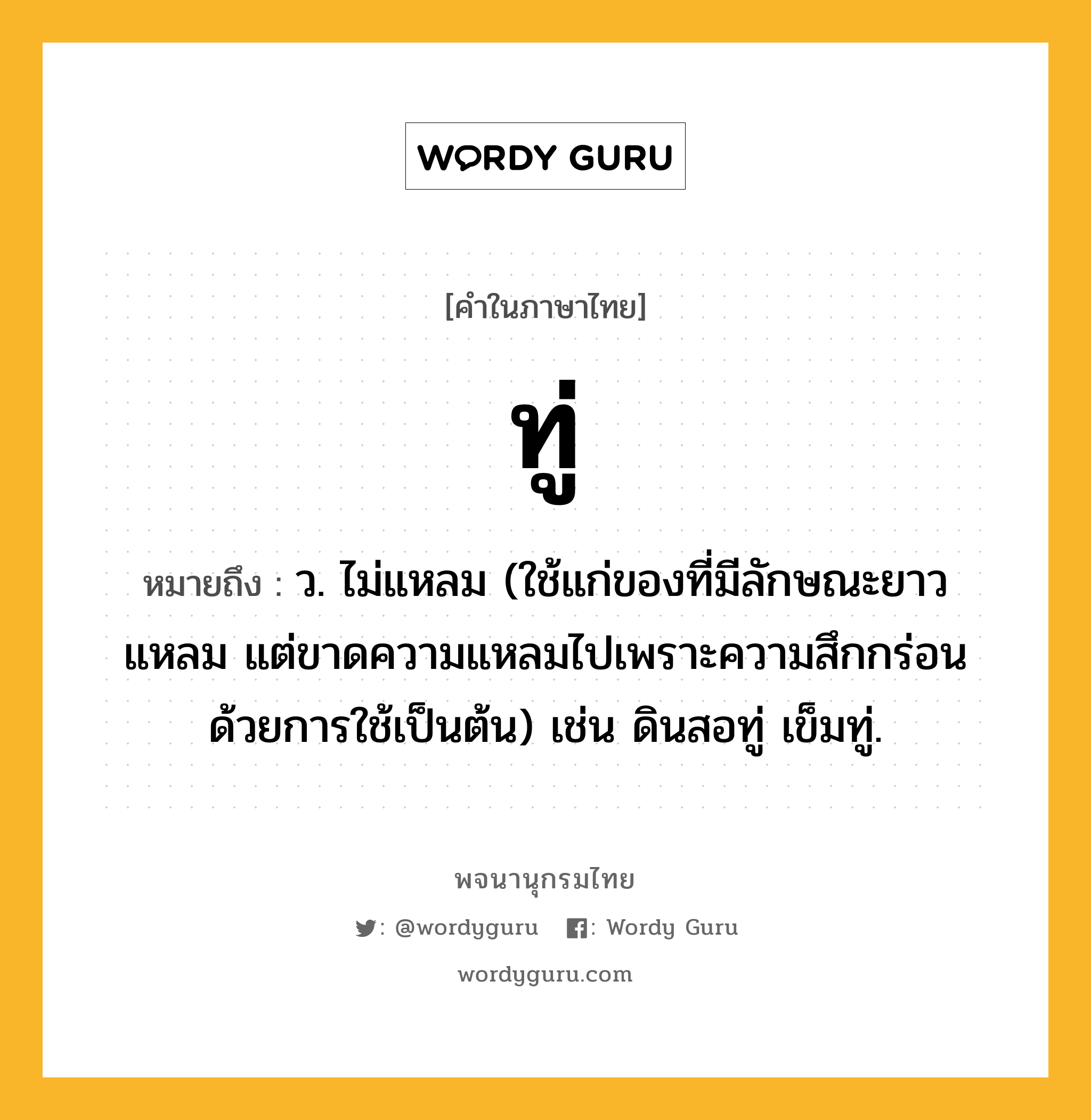 ทู่ ความหมาย หมายถึงอะไร?, คำในภาษาไทย ทู่ หมายถึง ว. ไม่แหลม (ใช้แก่ของที่มีลักษณะยาวแหลม แต่ขาดความแหลมไปเพราะความสึกกร่อนด้วยการใช้เป็นต้น) เช่น ดินสอทู่ เข็มทู่.