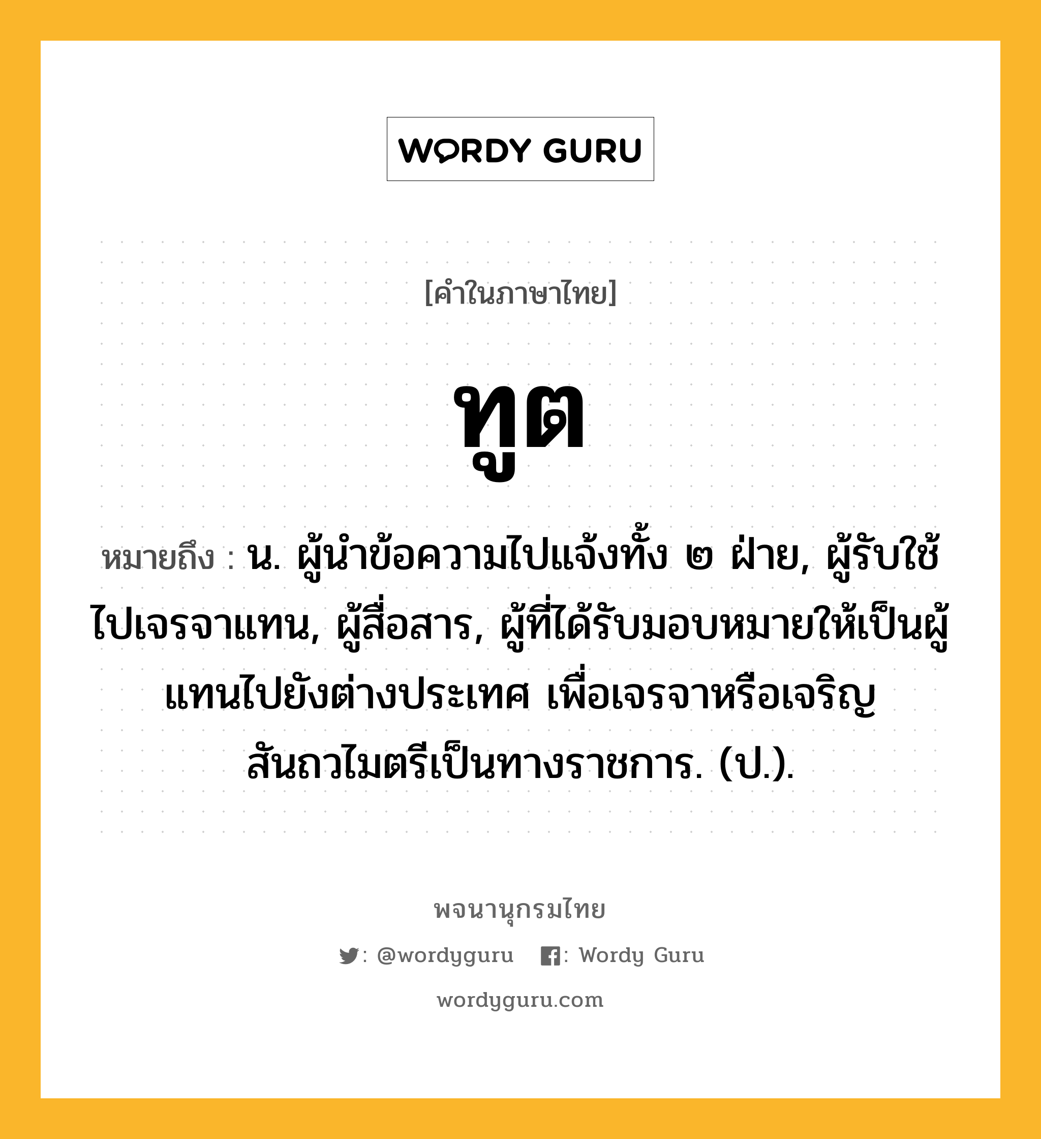 ทูต ความหมาย หมายถึงอะไร?, คำในภาษาไทย ทูต หมายถึง น. ผู้นําข้อความไปแจ้งทั้ง ๒ ฝ่าย, ผู้รับใช้ไปเจรจาแทน, ผู้สื่อสาร, ผู้ที่ได้รับมอบหมายให้เป็นผู้แทนไปยังต่างประเทศ เพื่อเจรจาหรือเจริญสันถวไมตรีเป็นทางราชการ. (ป.).