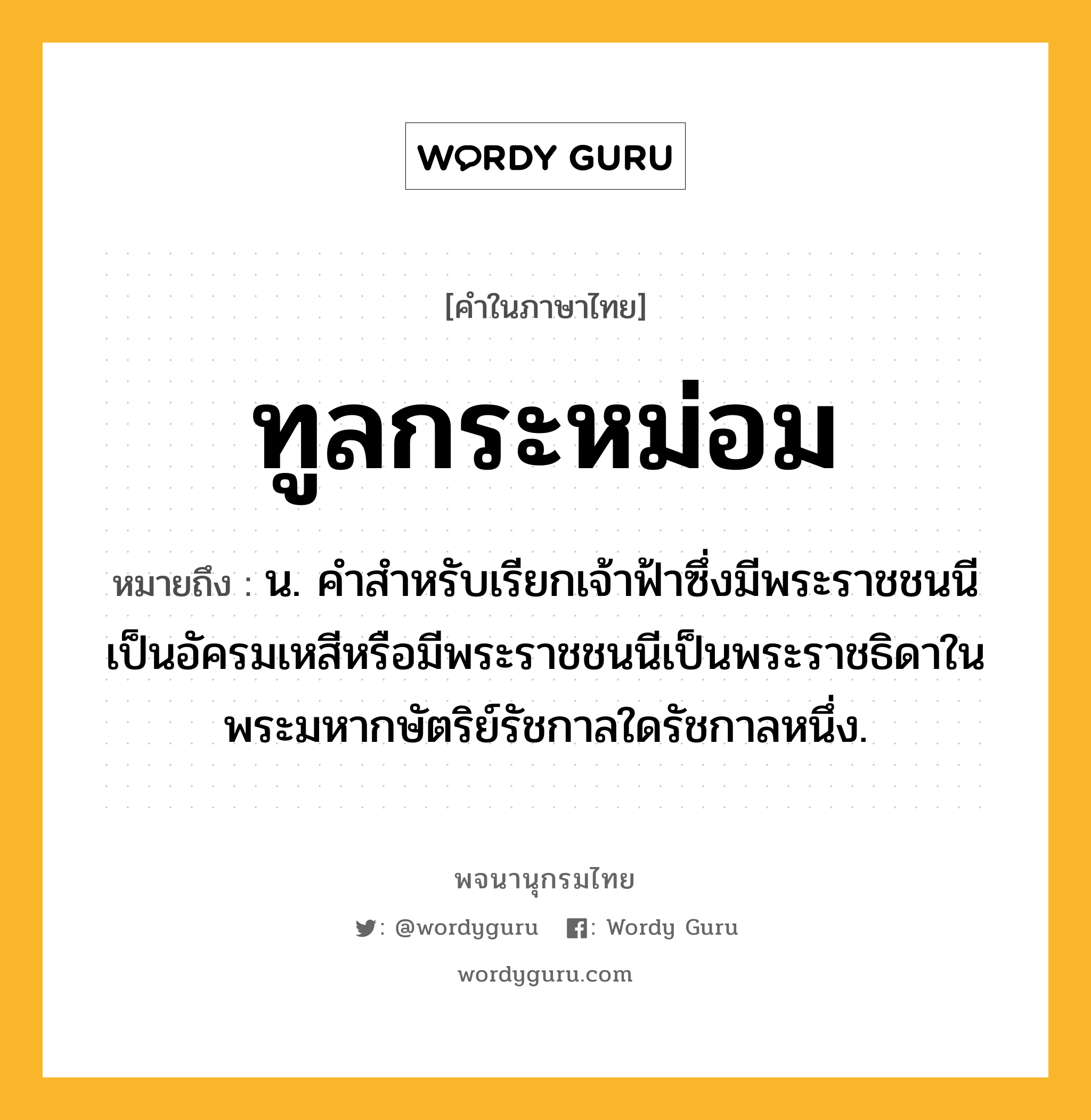 ทูลกระหม่อม ความหมาย หมายถึงอะไร?, คำในภาษาไทย ทูลกระหม่อม หมายถึง น. คําสําหรับเรียกเจ้าฟ้าซึ่งมีพระราชชนนีเป็นอัครมเหสีหรือมีพระราชชนนีเป็นพระราชธิดาในพระมหากษัตริย์รัชกาลใดรัชกาลหนึ่ง.