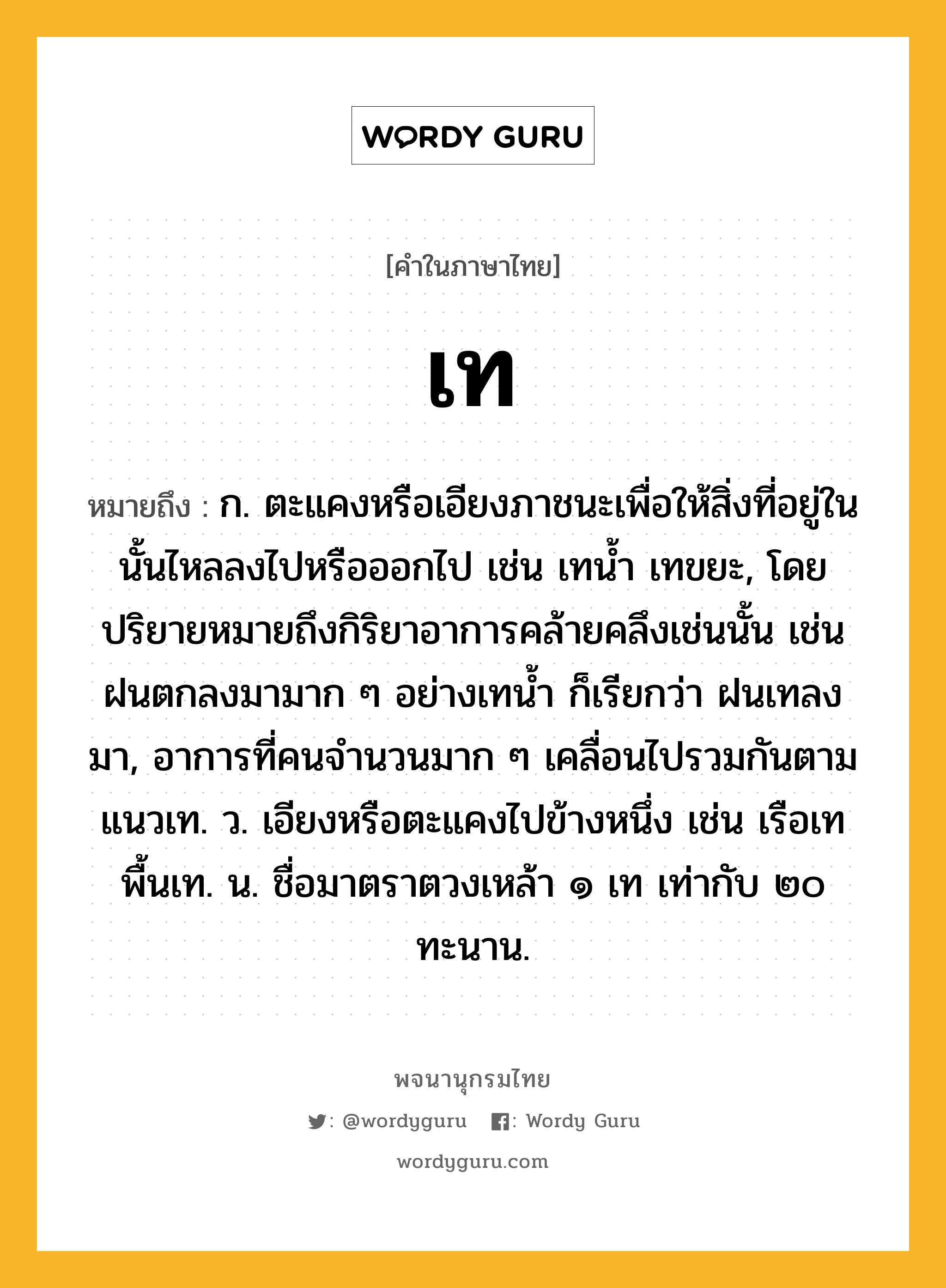 เท ความหมาย หมายถึงอะไร?, คำในภาษาไทย เท หมายถึง ก. ตะแคงหรือเอียงภาชนะเพื่อให้สิ่งที่อยู่ในนั้นไหลลงไปหรือออกไป เช่น เทนํ้า เทขยะ, โดยปริยายหมายถึงกิริยาอาการคล้ายคลึงเช่นนั้น เช่น ฝนตกลงมามาก ๆ อย่างเทนํ้า ก็เรียกว่า ฝนเทลงมา, อาการที่คนจํานวนมาก ๆ เคลื่อนไปรวมกันตามแนวเท. ว. เอียงหรือตะแคงไปข้างหนึ่ง เช่น เรือเท พื้นเท. น. ชื่อมาตราตวงเหล้า ๑ เท เท่ากับ ๒๐ ทะนาน.