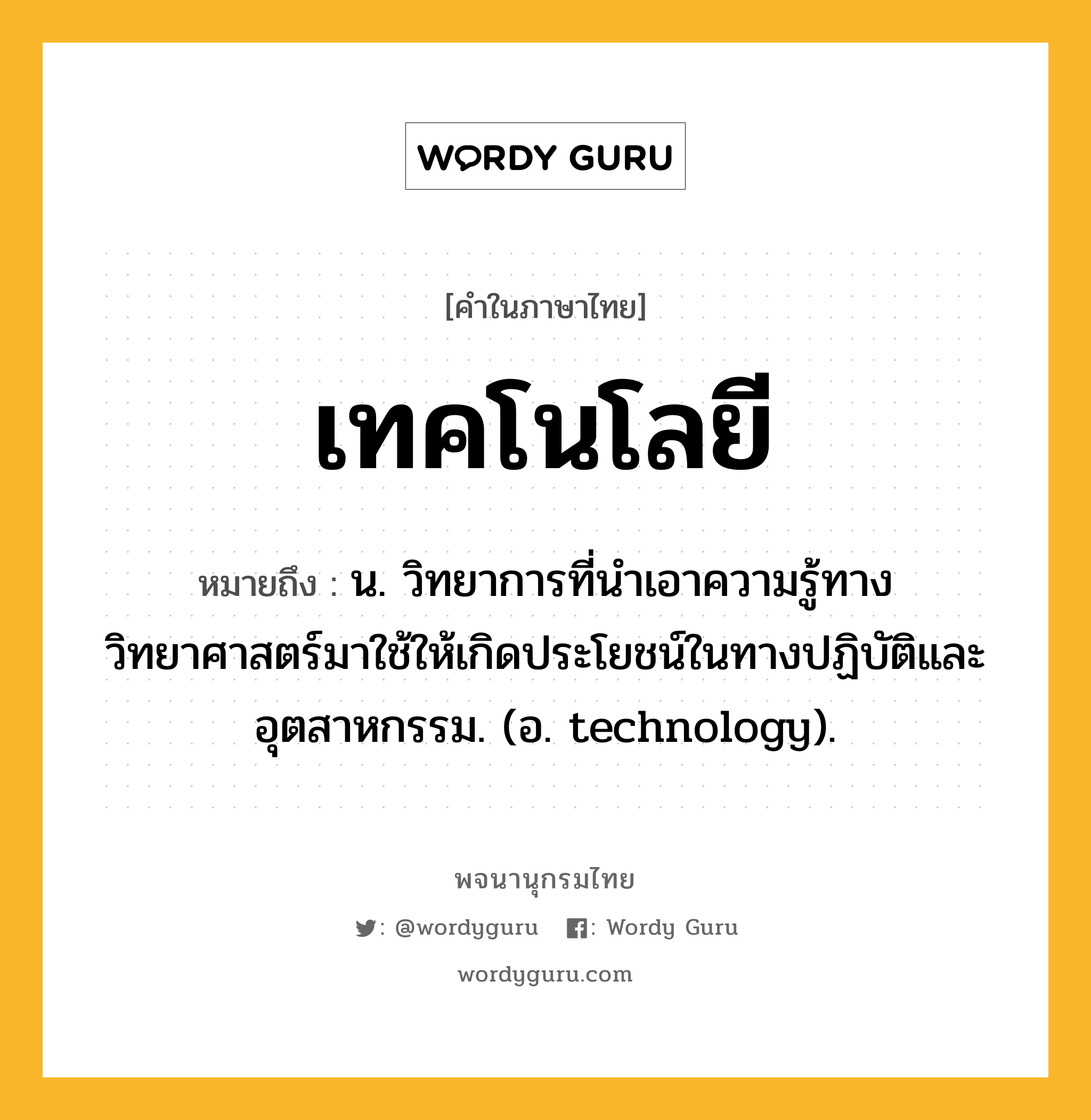 เทคโนโลยี ความหมาย หมายถึงอะไร?, คำในภาษาไทย เทคโนโลยี หมายถึง น. วิทยาการที่นำเอาความรู้ทางวิทยาศาสตร์มาใช้ให้เกิดประโยชน์ในทางปฏิบัติและอุตสาหกรรม. (อ. technology).