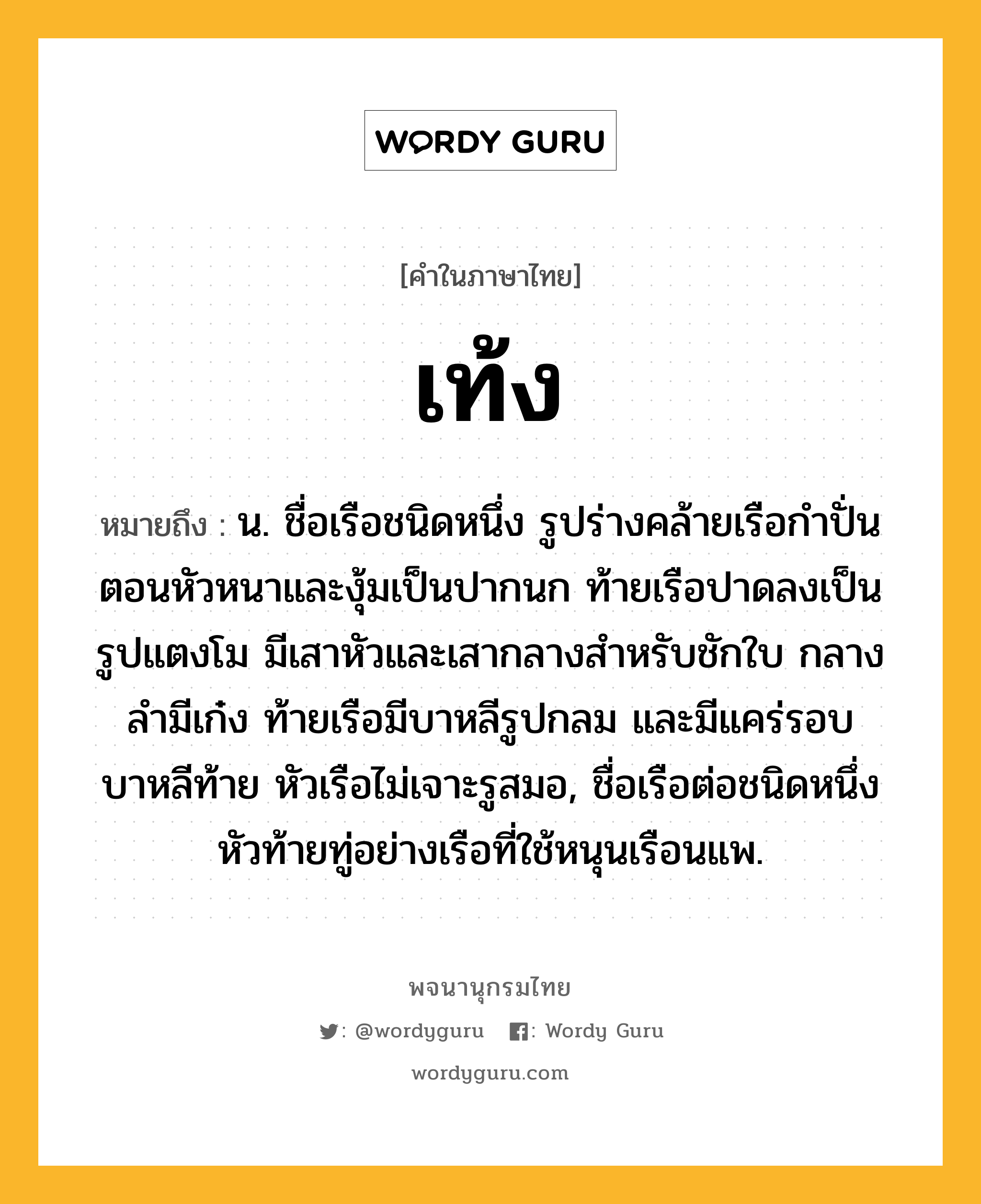 เท้ง ความหมาย หมายถึงอะไร?, คำในภาษาไทย เท้ง หมายถึง น. ชื่อเรือชนิดหนึ่ง รูปร่างคล้ายเรือกําปั่น ตอนหัวหนาและงุ้มเป็นปากนก ท้ายเรือปาดลงเป็นรูปแตงโม มีเสาหัวและเสากลางสําหรับชักใบ กลางลํามีเก๋ง ท้ายเรือมีบาหลีรูปกลม และมีแคร่รอบบาหลีท้าย หัวเรือไม่เจาะรูสมอ, ชื่อเรือต่อชนิดหนึ่ง หัวท้ายทู่อย่างเรือที่ใช้หนุนเรือนแพ.