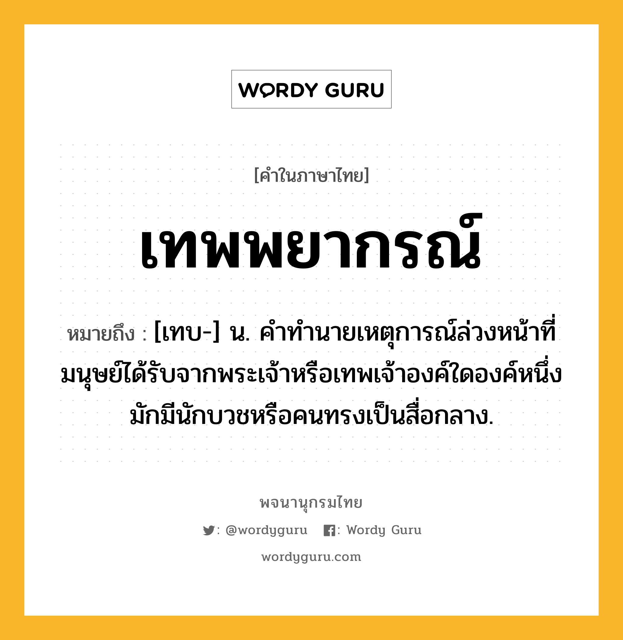 เทพพยากรณ์ ความหมาย หมายถึงอะไร?, คำในภาษาไทย เทพพยากรณ์ หมายถึง [เทบ-] น. คําทํานายเหตุการณ์ล่วงหน้าที่มนุษย์ได้รับจากพระเจ้าหรือเทพเจ้าองค์ใดองค์หนึ่ง มักมีนักบวชหรือคนทรงเป็นสื่อกลาง.