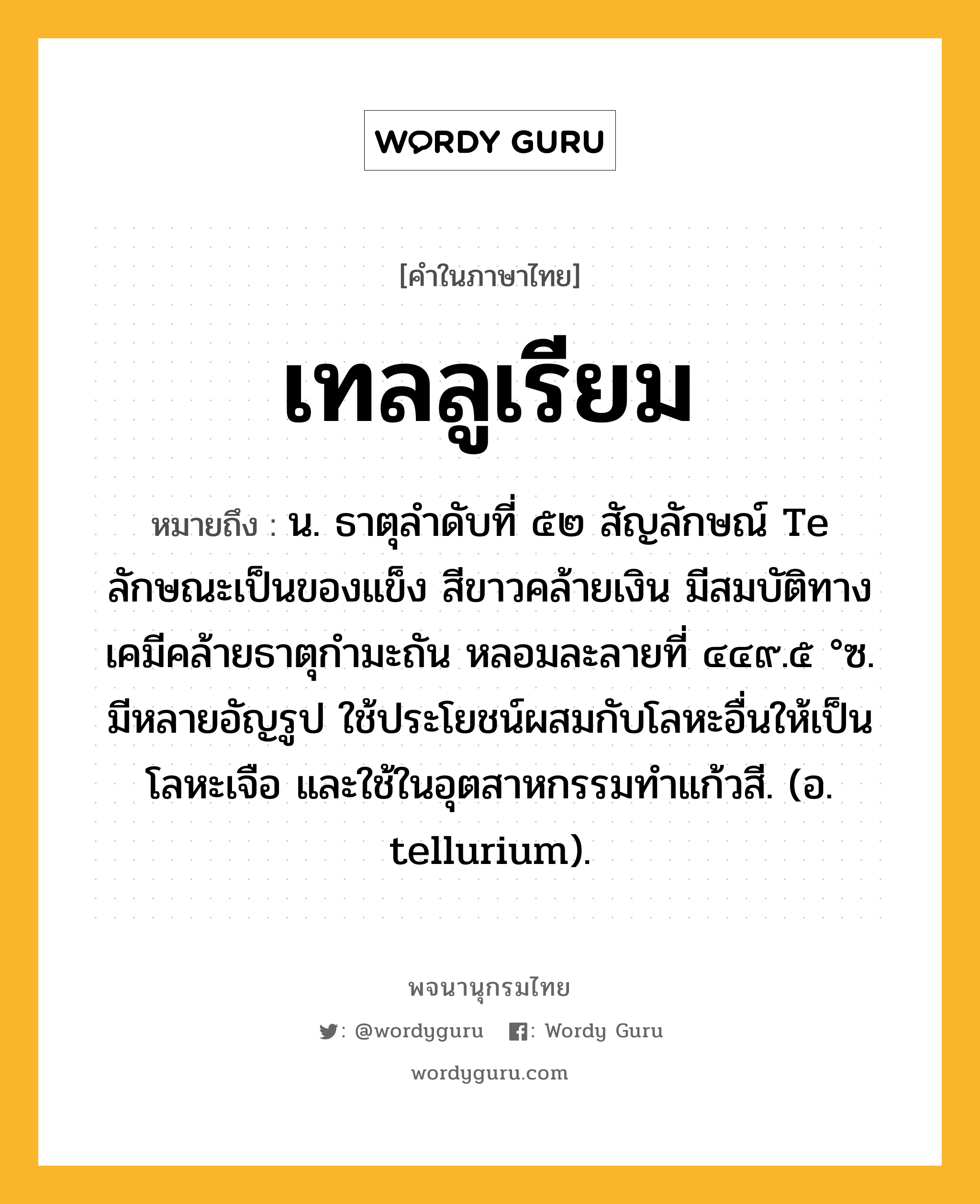 เทลลูเรียม ความหมาย หมายถึงอะไร?, คำในภาษาไทย เทลลูเรียม หมายถึง น. ธาตุลําดับที่ ๕๒ สัญลักษณ์ Te ลักษณะเป็นของแข็ง สีขาวคล้ายเงิน มีสมบัติทางเคมีคล้ายธาตุกํามะถัน หลอมละลายที่ ๔๔๙.๕ °ซ. มีหลายอัญรูป ใช้ประโยชน์ผสมกับโลหะอื่นให้เป็นโลหะเจือ และใช้ในอุตสาหกรรมทําแก้วสี. (อ. tellurium).