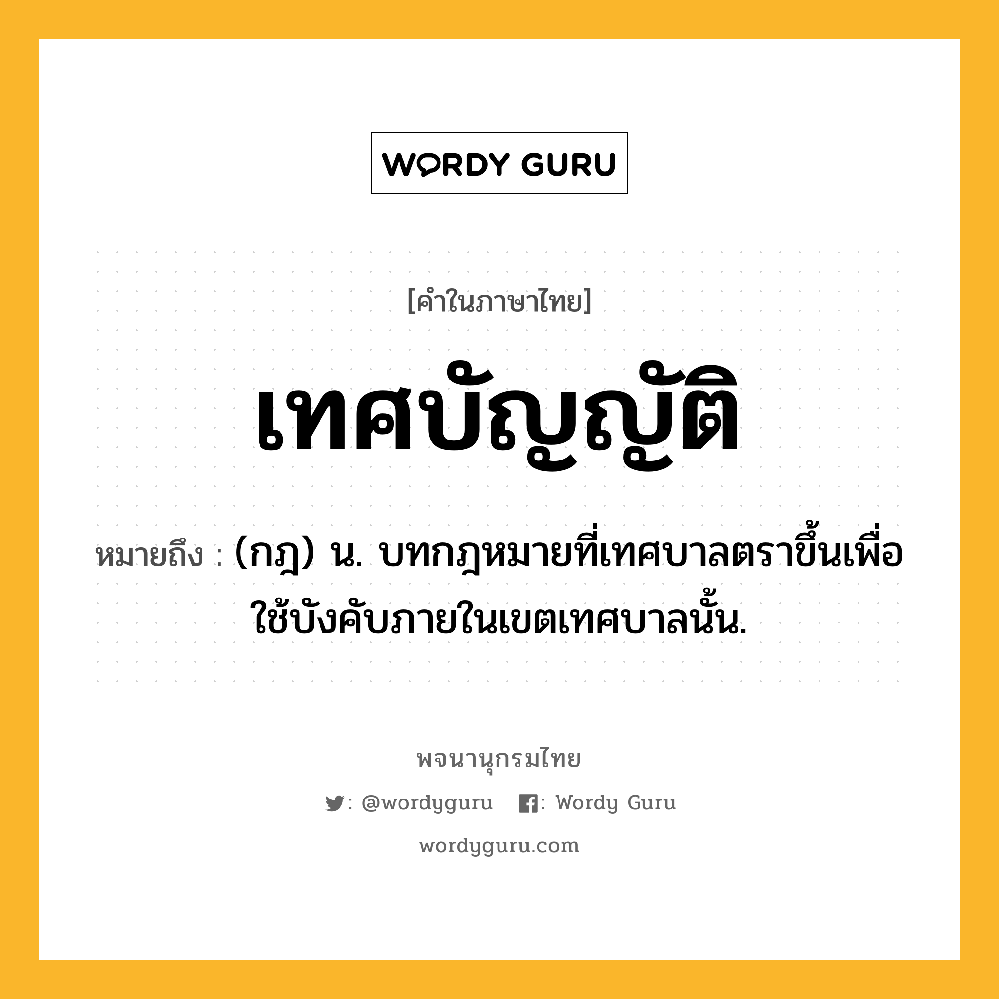 เทศบัญญัติ ความหมาย หมายถึงอะไร?, คำในภาษาไทย เทศบัญญัติ หมายถึง (กฎ) น. บทกฎหมายที่เทศบาลตราขึ้นเพื่อใช้บังคับภายในเขตเทศบาลนั้น.