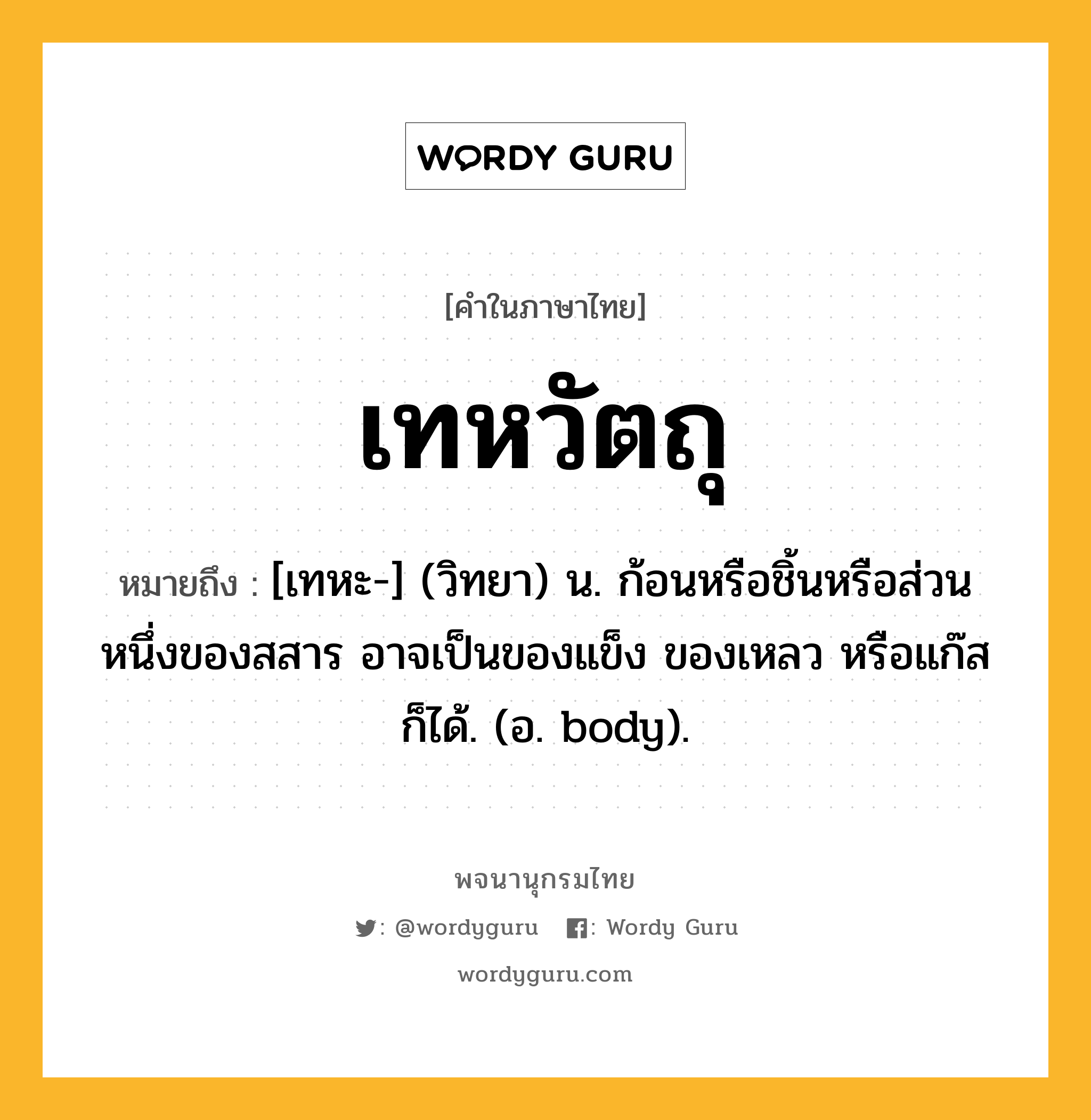 เทหวัตถุ ความหมาย หมายถึงอะไร?, คำในภาษาไทย เทหวัตถุ หมายถึง [เทหะ-] (วิทยา) น. ก้อนหรือชิ้นหรือส่วนหนึ่งของสสาร อาจเป็นของแข็ง ของเหลว หรือแก๊ส ก็ได้. (อ. body).