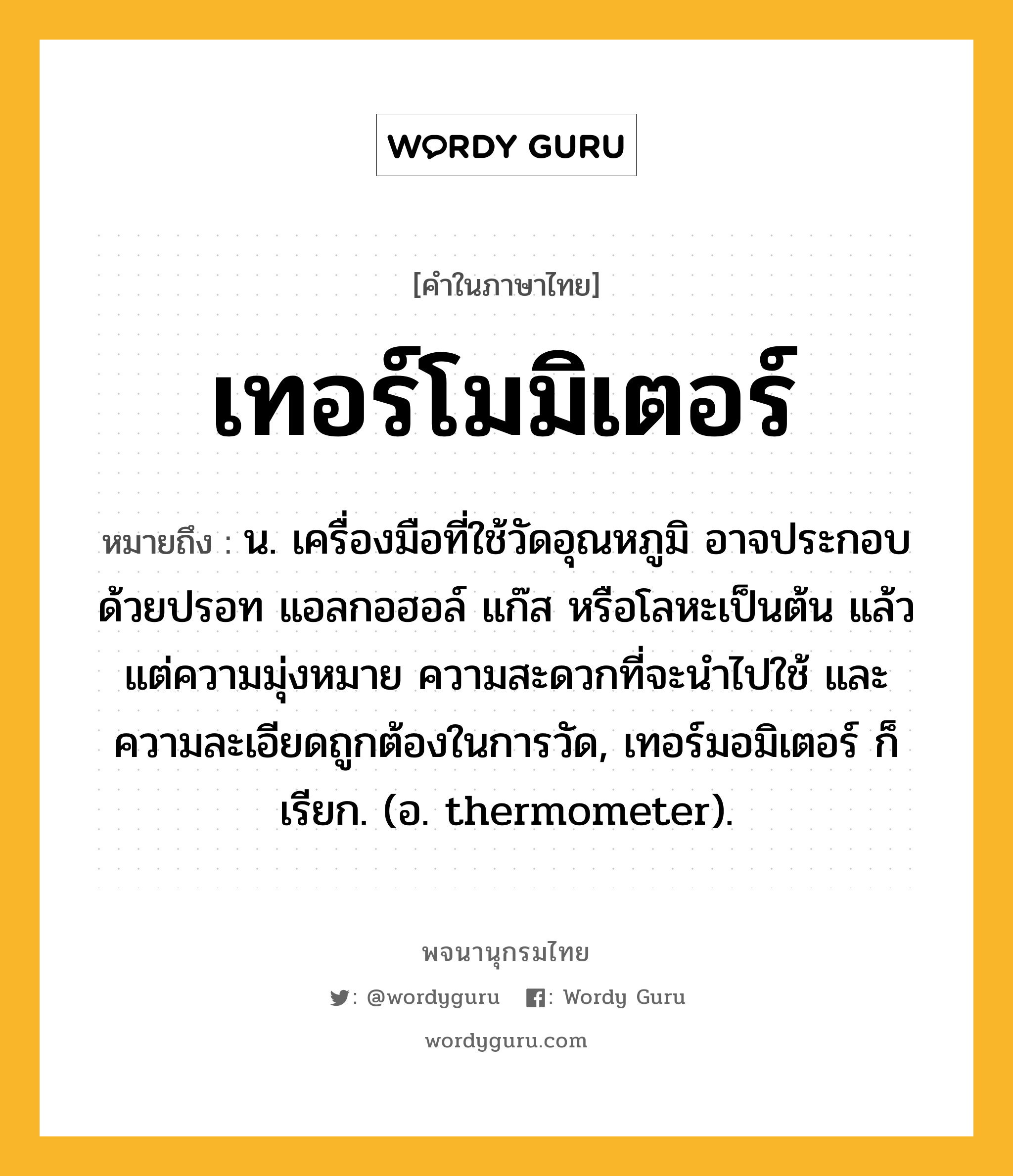 เทอร์โมมิเตอร์ ความหมาย หมายถึงอะไร?, คำในภาษาไทย เทอร์โมมิเตอร์ หมายถึง น. เครื่องมือที่ใช้วัดอุณหภูมิ อาจประกอบด้วยปรอท แอลกอฮอล์ แก๊ส หรือโลหะเป็นต้น แล้วแต่ความมุ่งหมาย ความสะดวกที่จะนําไปใช้ และความละเอียดถูกต้องในการวัด, เทอร์มอมิเตอร์ ก็เรียก. (อ. thermometer).