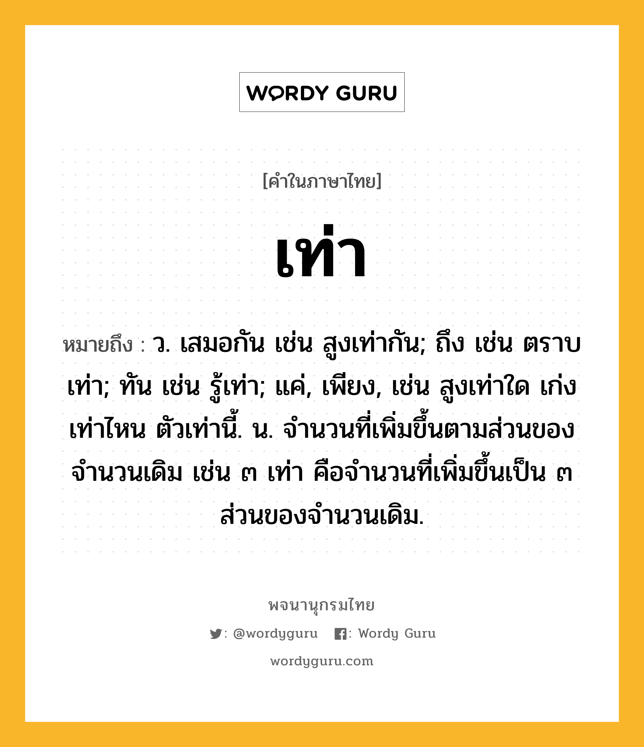 เท่า ความหมาย หมายถึงอะไร?, คำในภาษาไทย เท่า หมายถึง ว. เสมอกัน เช่น สูงเท่ากัน; ถึง เช่น ตราบเท่า; ทัน เช่น รู้เท่า; แค่, เพียง, เช่น สูงเท่าใด เก่งเท่าไหน ตัวเท่านี้. น. จํานวนที่เพิ่มขึ้นตามส่วนของจํานวนเดิม เช่น ๓ เท่า คือจํานวนที่เพิ่มขึ้นเป็น ๓ ส่วนของจํานวนเดิม.