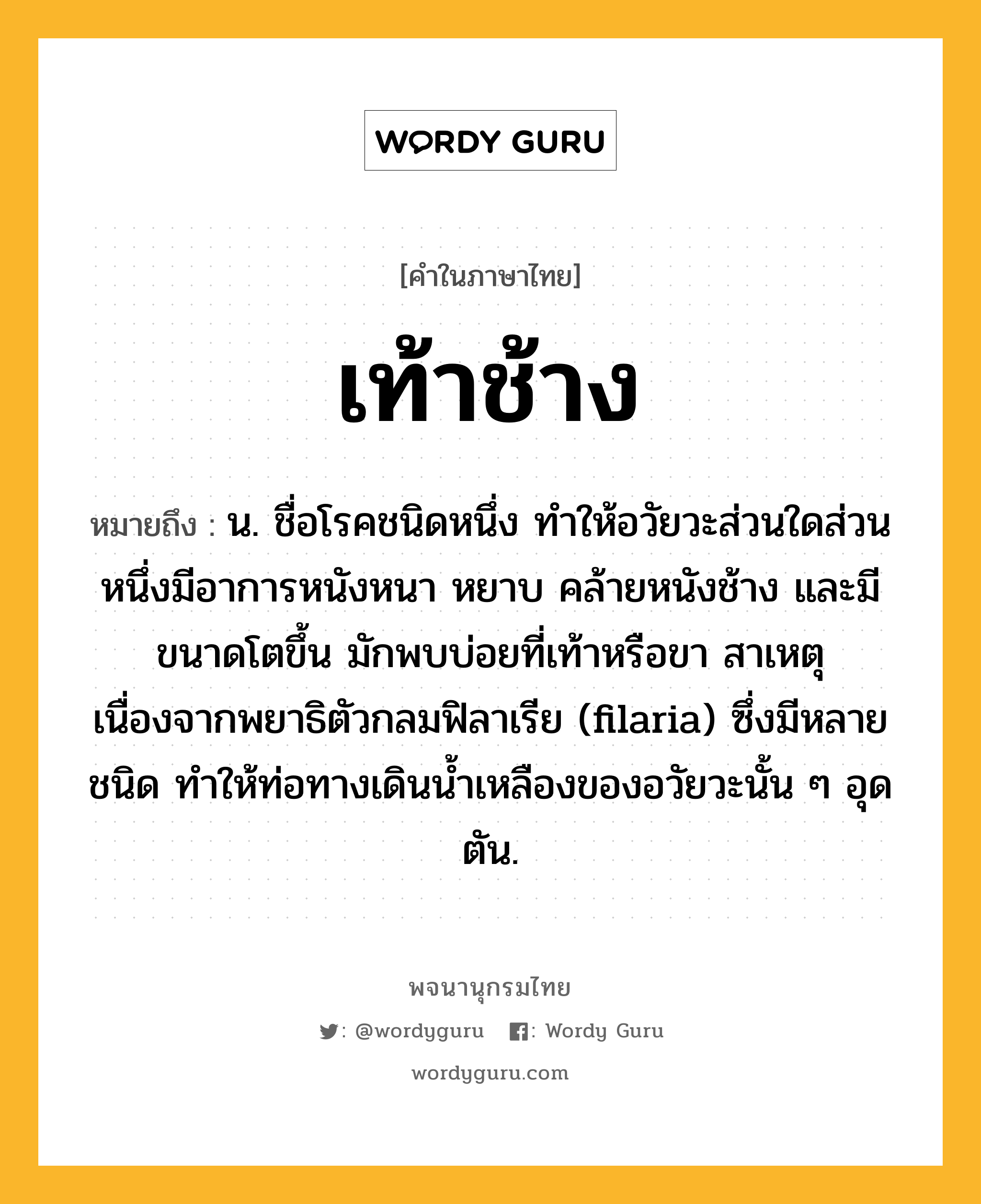 เท้าช้าง ความหมาย หมายถึงอะไร?, คำในภาษาไทย เท้าช้าง หมายถึง น. ชื่อโรคชนิดหนึ่ง ทําให้อวัยวะส่วนใดส่วนหนึ่งมีอาการหนังหนา หยาบ คล้ายหนังช้าง และมีขนาดโตขึ้น มักพบบ่อยที่เท้าหรือขา สาเหตุเนื่องจากพยาธิตัวกลมฟิลาเรีย (filaria) ซึ่งมีหลายชนิด ทําให้ท่อทางเดินนํ้าเหลืองของอวัยวะนั้น ๆ อุดตัน.