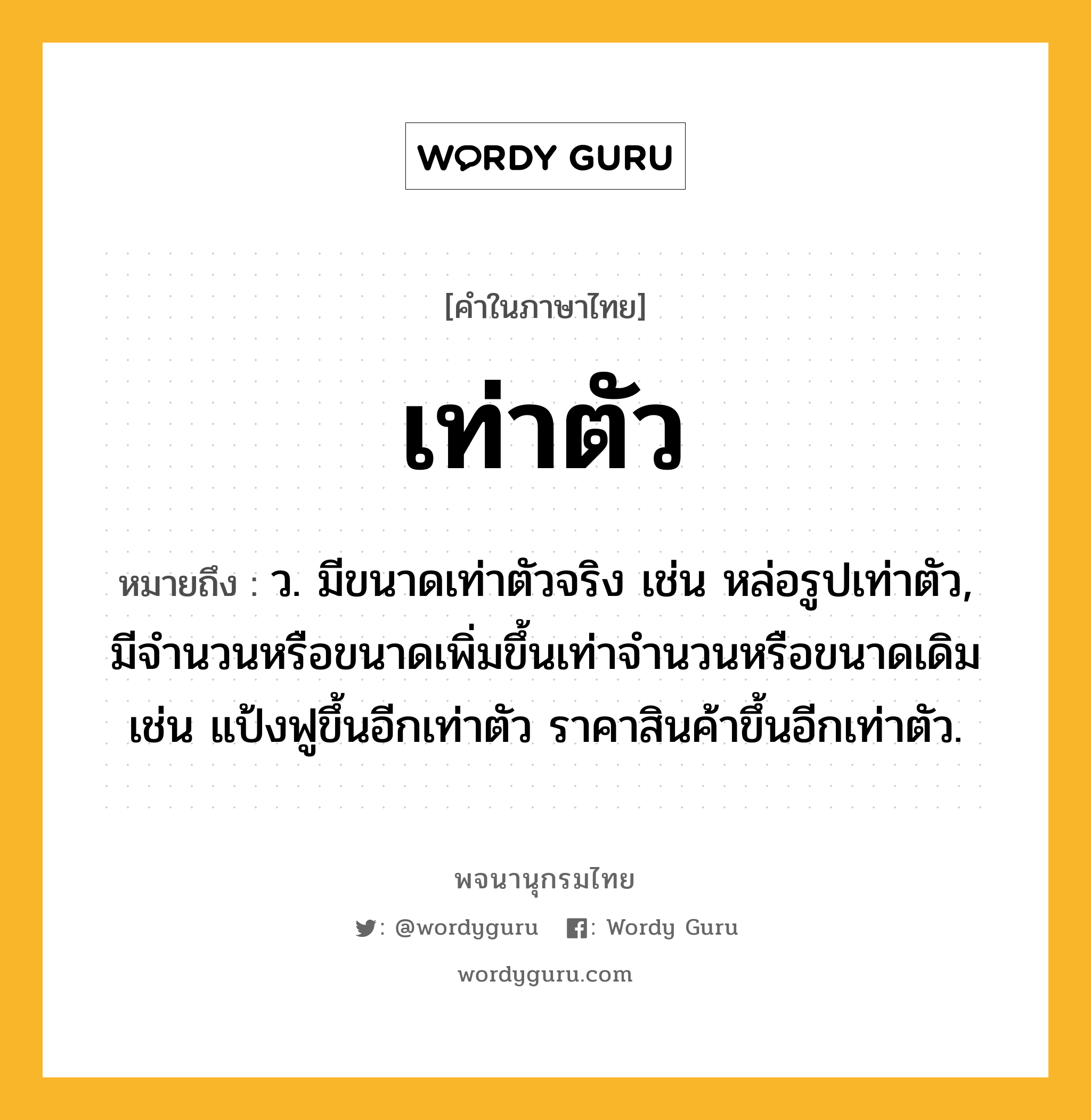 เท่าตัว ความหมาย หมายถึงอะไร?, คำในภาษาไทย เท่าตัว หมายถึง ว. มีขนาดเท่าตัวจริง เช่น หล่อรูปเท่าตัว, มีจํานวนหรือขนาดเพิ่มขึ้นเท่าจํานวนหรือขนาดเดิม เช่น แป้งฟูขึ้นอีกเท่าตัว ราคาสินค้าขึ้นอีกเท่าตัว.