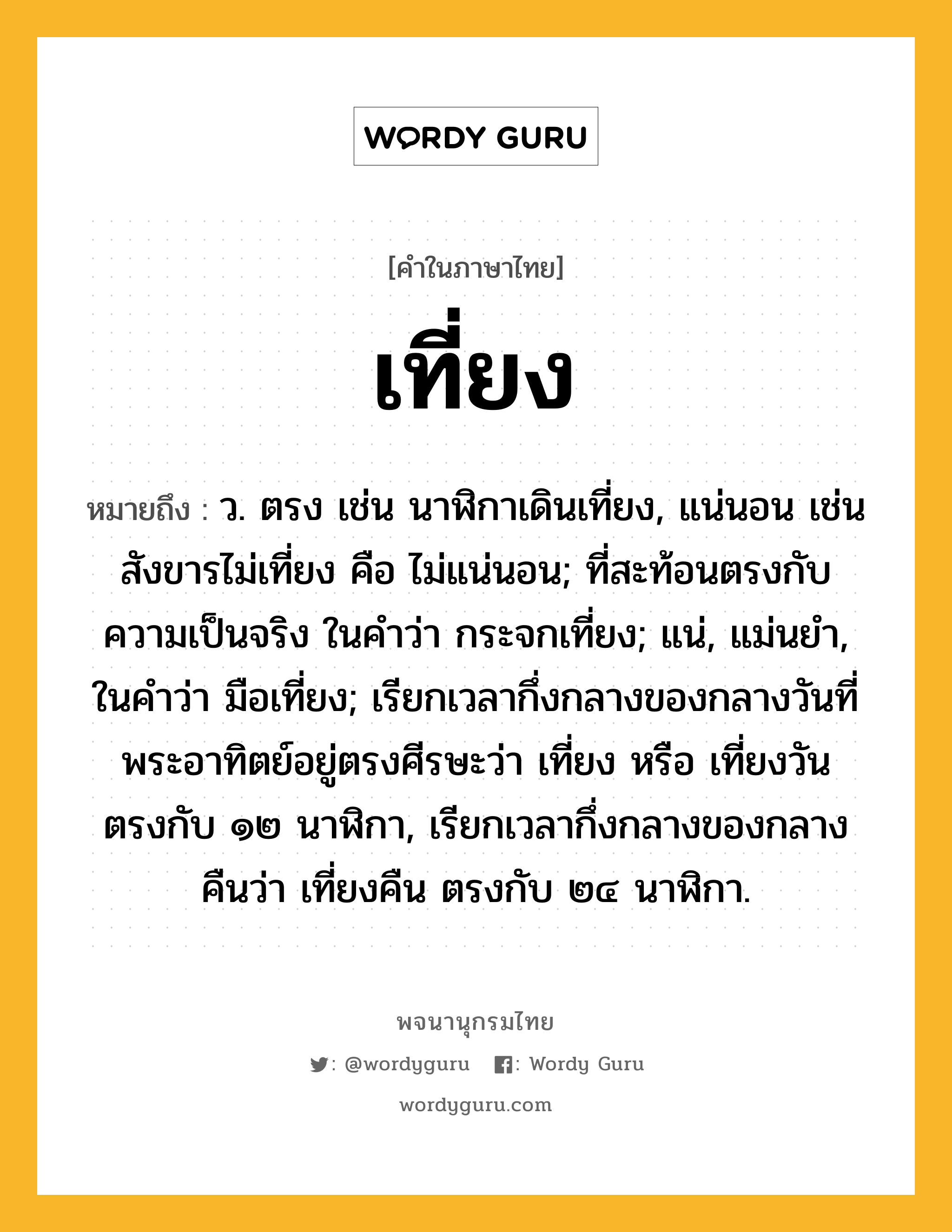 เที่ยง ความหมาย หมายถึงอะไร?, คำในภาษาไทย เที่ยง หมายถึง ว. ตรง เช่น นาฬิกาเดินเที่ยง, แน่นอน เช่น สังขารไม่เที่ยง คือ ไม่แน่นอน; ที่สะท้อนตรงกับความเป็นจริง ในคําว่า กระจกเที่ยง; แน่, แม่นยํา, ในคําว่า มือเที่ยง; เรียกเวลากึ่งกลางของกลางวันที่พระอาทิตย์อยู่ตรงศีรษะว่า เที่ยง หรือ เที่ยงวัน ตรงกับ ๑๒ นาฬิกา, เรียกเวลากึ่งกลางของกลางคืนว่า เที่ยงคืน ตรงกับ ๒๔ นาฬิกา.