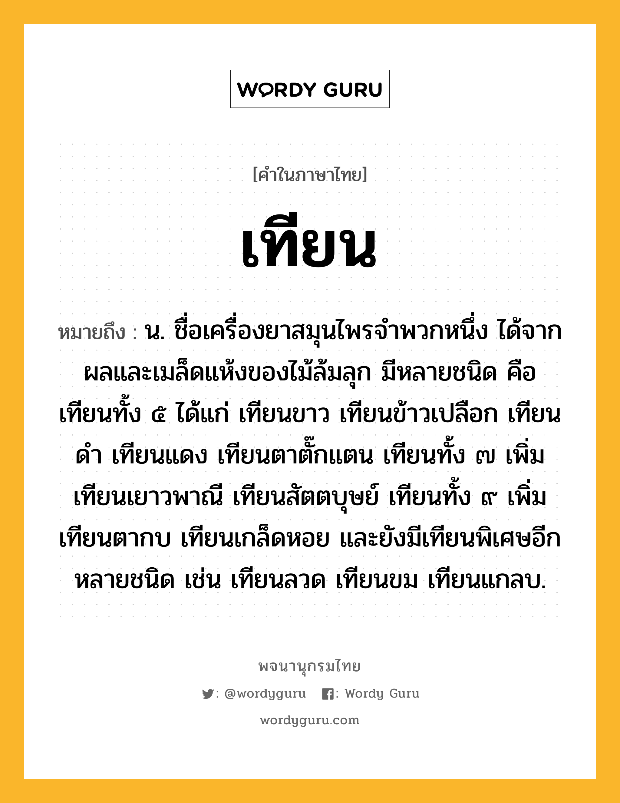 เทียน ความหมาย หมายถึงอะไร?, คำในภาษาไทย เทียน หมายถึง น. ชื่อเครื่องยาสมุนไพรจําพวกหนึ่ง ได้จากผลและเมล็ดแห้งของไม้ล้มลุก มีหลายชนิด คือ เทียนทั้ง ๕ ได้แก่ เทียนขาว เทียนข้าวเปลือก เทียนดํา เทียนแดง เทียนตาตั๊กแตน เทียนทั้ง ๗ เพิ่ม เทียนเยาวพาณี เทียนสัตตบุษย์ เทียนทั้ง ๙ เพิ่ม เทียนตากบ เทียนเกล็ดหอย และยังมีเทียนพิเศษอีกหลายชนิด เช่น เทียนลวด เทียนขม เทียนแกลบ.