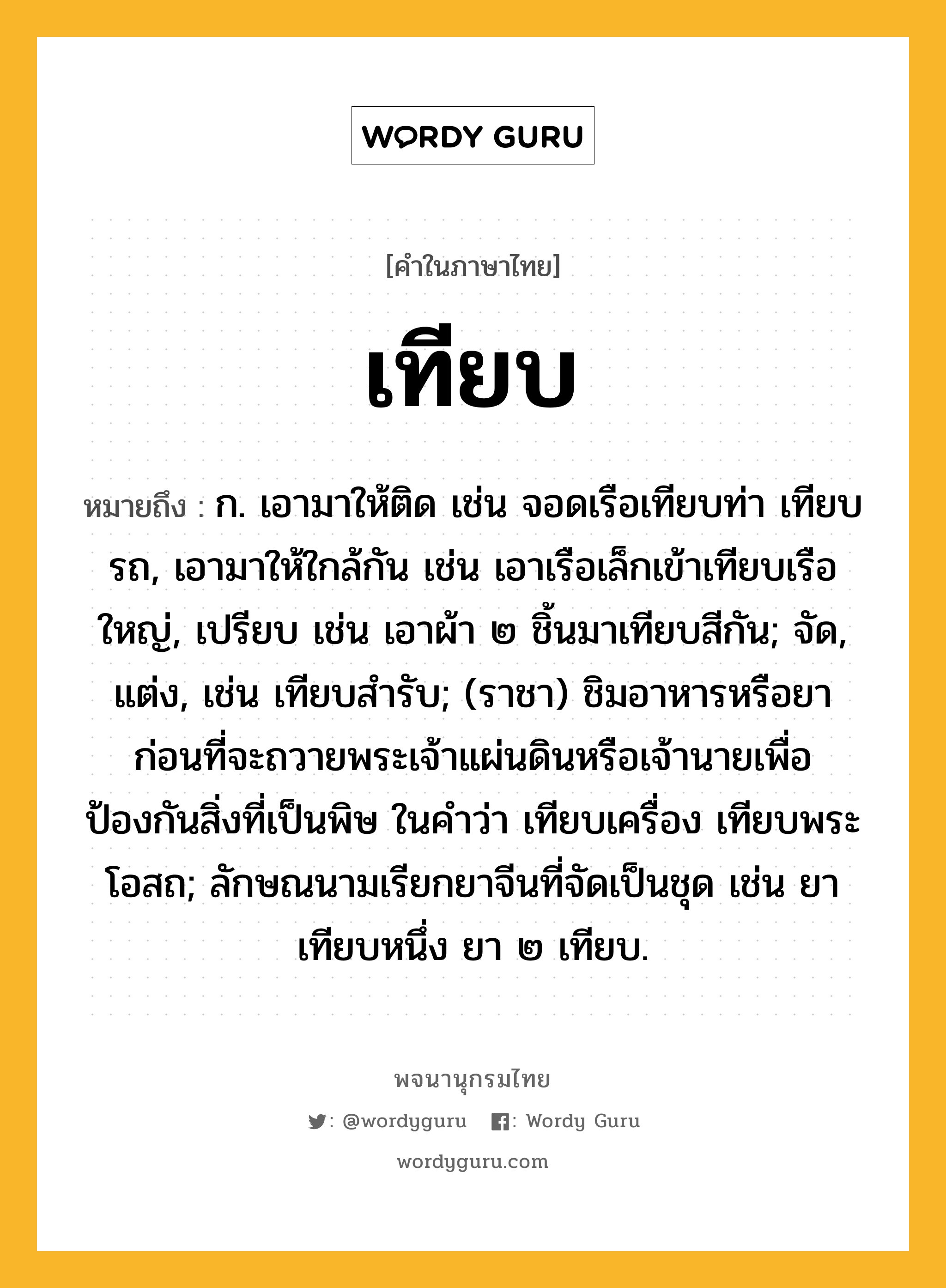 เทียบ ความหมาย หมายถึงอะไร?, คำในภาษาไทย เทียบ หมายถึง ก. เอามาให้ติด เช่น จอดเรือเทียบท่า เทียบรถ, เอามาให้ใกล้กัน เช่น เอาเรือเล็กเข้าเทียบเรือใหญ่, เปรียบ เช่น เอาผ้า ๒ ชิ้นมาเทียบสีกัน; จัด, แต่ง, เช่น เทียบสํารับ; (ราชา) ชิมอาหารหรือยาก่อนที่จะถวายพระเจ้าแผ่นดินหรือเจ้านายเพื่อป้องกันสิ่งที่เป็นพิษ ในคําว่า เทียบเครื่อง เทียบพระโอสถ; ลักษณนามเรียกยาจีนที่จัดเป็นชุด เช่น ยาเทียบหนึ่ง ยา ๒ เทียบ.