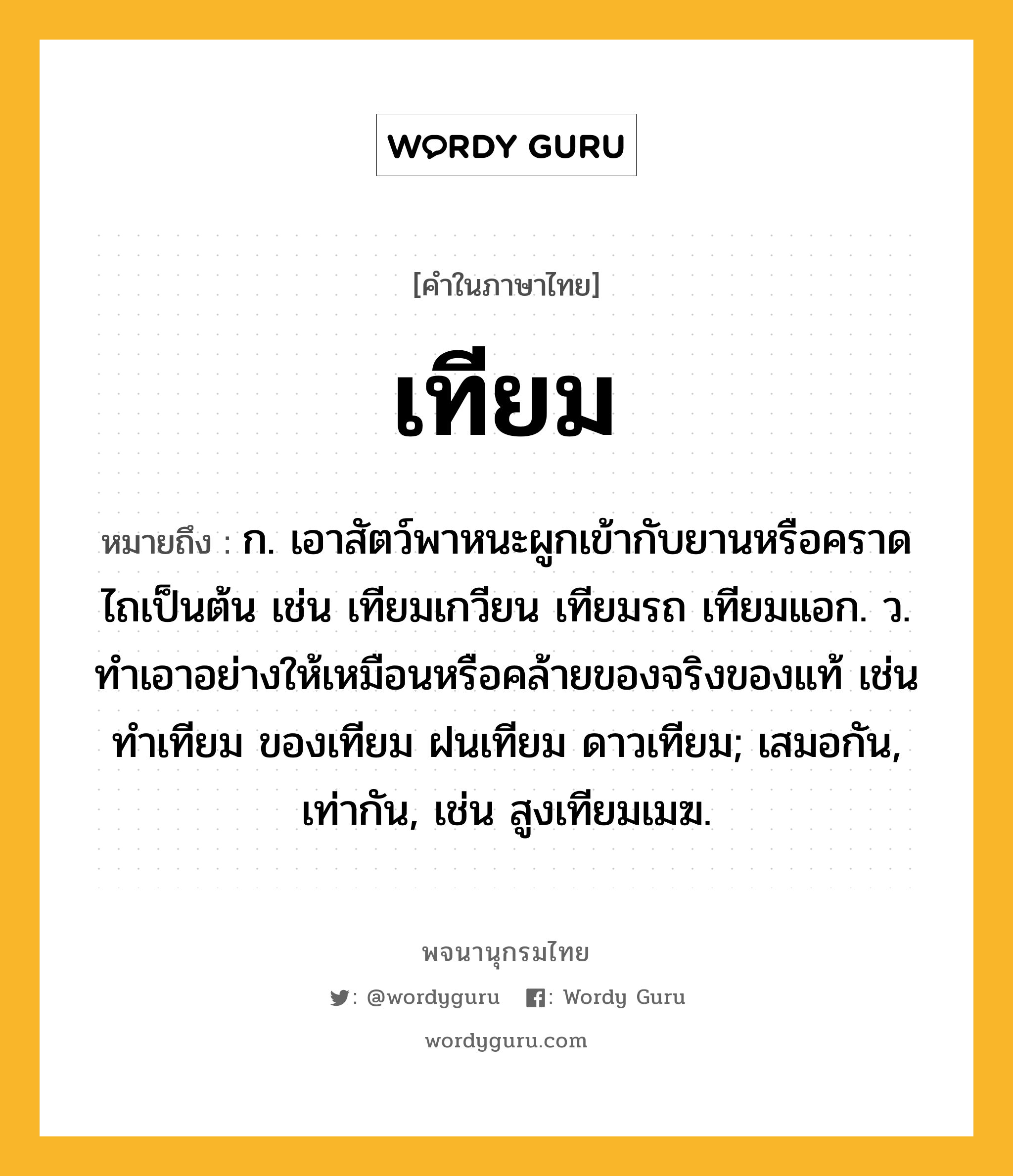 เทียม ความหมาย หมายถึงอะไร?, คำในภาษาไทย เทียม หมายถึง ก. เอาสัตว์พาหนะผูกเข้ากับยานหรือคราดไถเป็นต้น เช่น เทียมเกวียน เทียมรถ เทียมแอก. ว. ทําเอาอย่างให้เหมือนหรือคล้ายของจริงของแท้ เช่น ทําเทียม ของเทียม ฝนเทียม ดาวเทียม; เสมอกัน, เท่ากัน, เช่น สูงเทียมเมฆ.