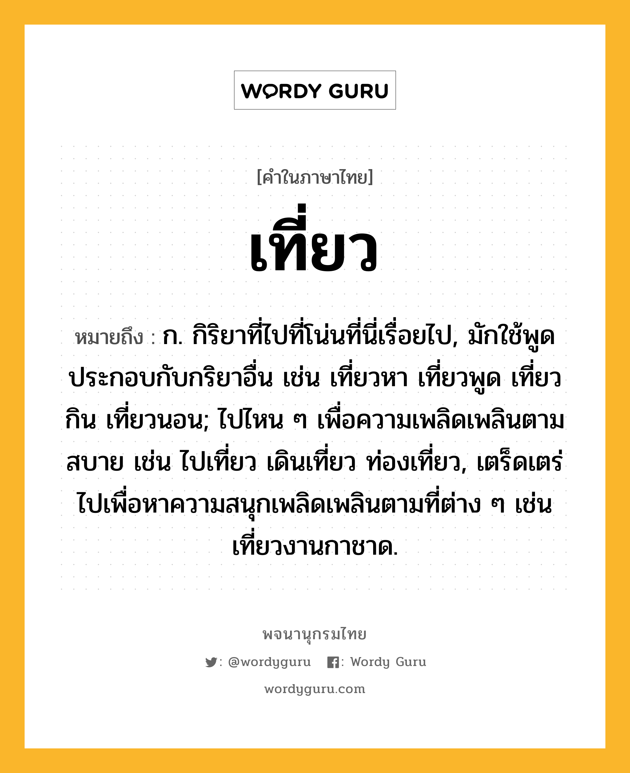 เที่ยว ความหมาย หมายถึงอะไร?, คำในภาษาไทย เที่ยว หมายถึง ก. กิริยาที่ไปที่โน่นที่นี่เรื่อยไป, มักใช้พูดประกอบกับกริยาอื่น เช่น เที่ยวหา เที่ยวพูด เที่ยวกิน เที่ยวนอน; ไปไหน ๆ เพื่อความเพลิดเพลินตามสบาย เช่น ไปเที่ยว เดินเที่ยว ท่องเที่ยว, เตร็ดเตร่ไปเพื่อหาความสนุกเพลิดเพลินตามที่ต่าง ๆ เช่น เที่ยวงานกาชาด.