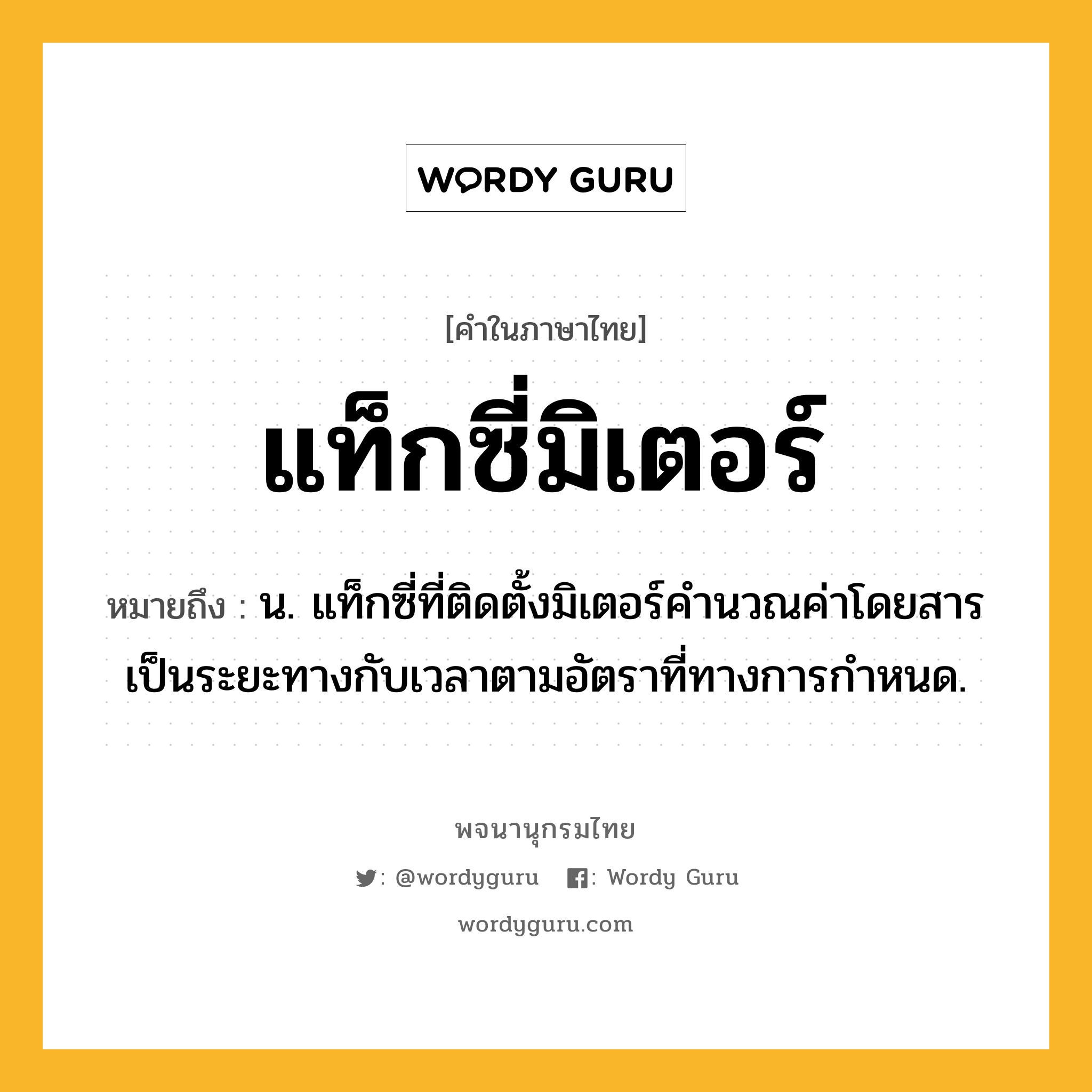 แท็กซี่มิเตอร์ ความหมาย หมายถึงอะไร?, คำในภาษาไทย แท็กซี่มิเตอร์ หมายถึง น. แท็กซี่ที่ติดตั้งมิเตอร์คํานวณค่าโดยสารเป็นระยะทางกับเวลาตามอัตราที่ทางการกําหนด.