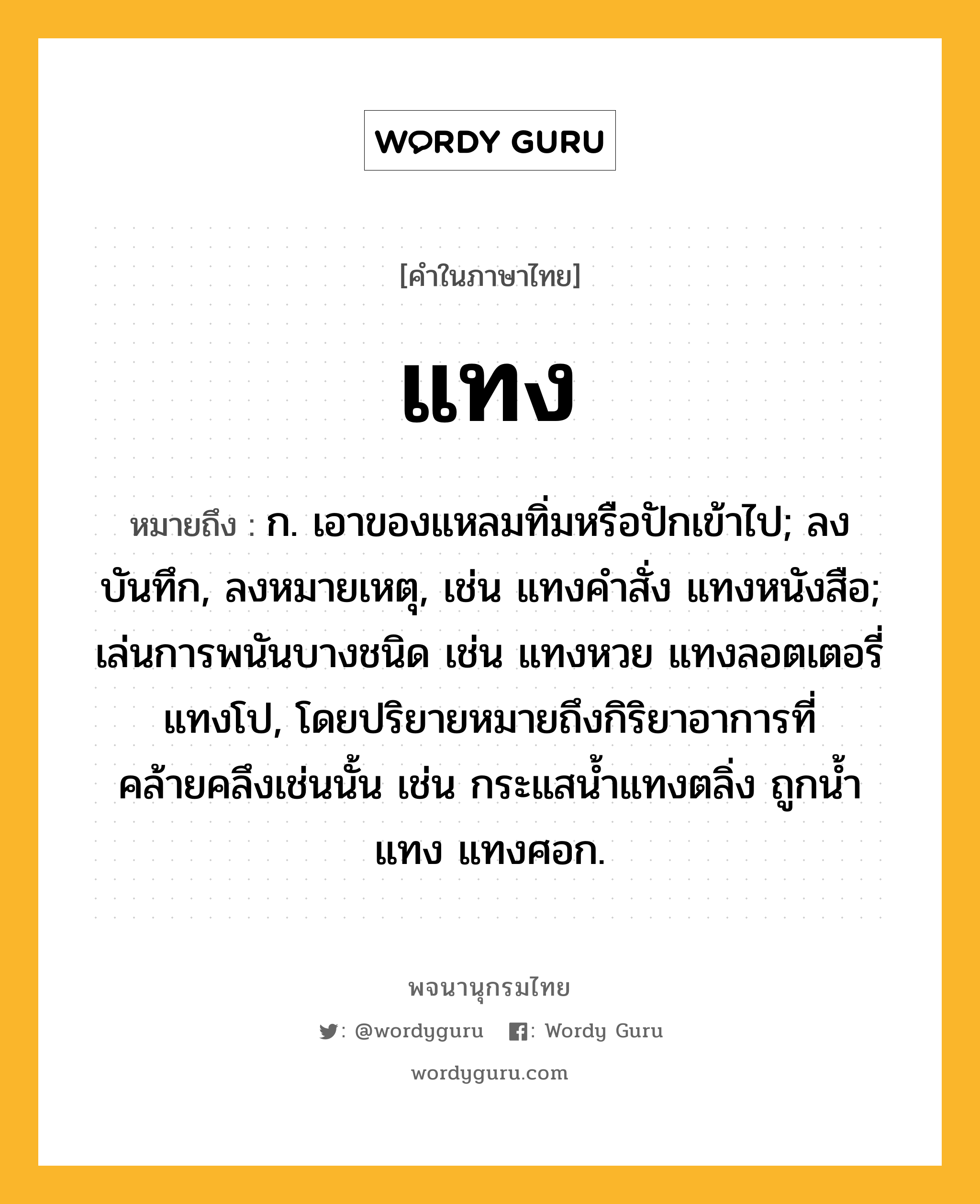 แทง ความหมาย หมายถึงอะไร?, คำในภาษาไทย แทง หมายถึง ก. เอาของแหลมทิ่มหรือปักเข้าไป; ลงบันทึก, ลงหมายเหตุ, เช่น แทงคําสั่ง แทงหนังสือ; เล่นการพนันบางชนิด เช่น แทงหวย แทงลอตเตอรี่ แทงโป, โดยปริยายหมายถึงกิริยาอาการที่คล้ายคลึงเช่นนั้น เช่น กระแสนํ้าแทงตลิ่ง ถูกนํ้าแทง แทงศอก.