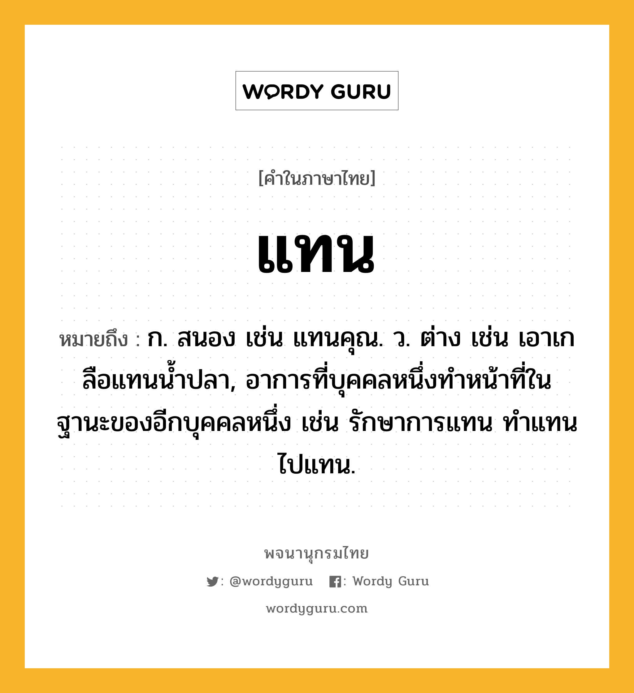 แทน ความหมาย หมายถึงอะไร?, คำในภาษาไทย แทน หมายถึง ก. สนอง เช่น แทนคุณ. ว. ต่าง เช่น เอาเกลือแทนนํ้าปลา, อาการที่บุคคลหนึ่งทําหน้าที่ในฐานะของอีกบุคคลหนึ่ง เช่น รักษาการแทน ทําแทน ไปแทน.