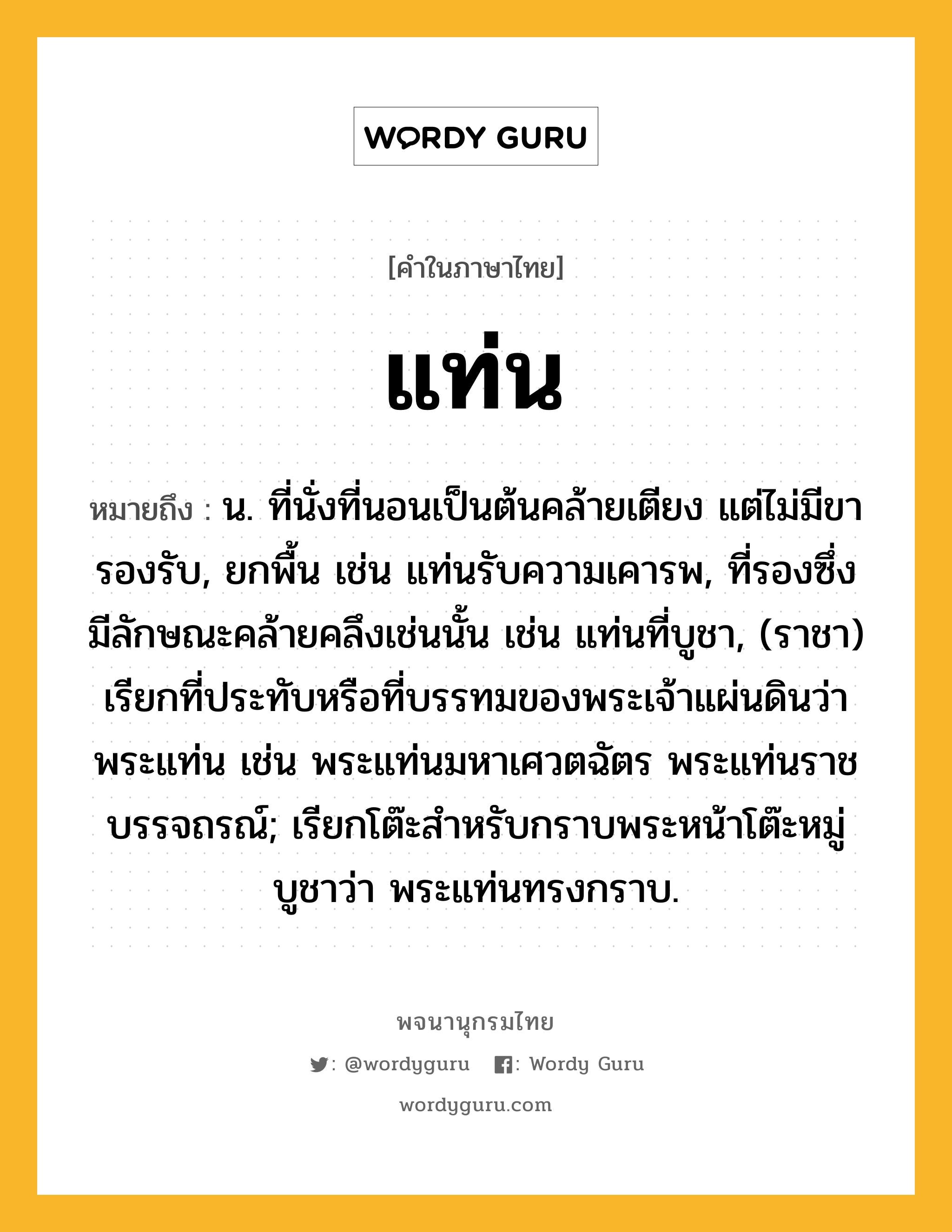 แท่น ความหมาย หมายถึงอะไร?, คำในภาษาไทย แท่น หมายถึง น. ที่นั่งที่นอนเป็นต้นคล้ายเตียง แต่ไม่มีขารองรับ, ยกพื้น เช่น แท่นรับความเคารพ, ที่รองซึ่งมีลักษณะคล้ายคลึงเช่นนั้น เช่น แท่นที่บูชา, (ราชา) เรียกที่ประทับหรือที่บรรทมของพระเจ้าแผ่นดินว่า พระแท่น เช่น พระแท่นมหาเศวตฉัตร พระแท่นราชบรรจถรณ์; เรียกโต๊ะสําหรับกราบพระหน้าโต๊ะหมู่บูชาว่า พระแท่นทรงกราบ.