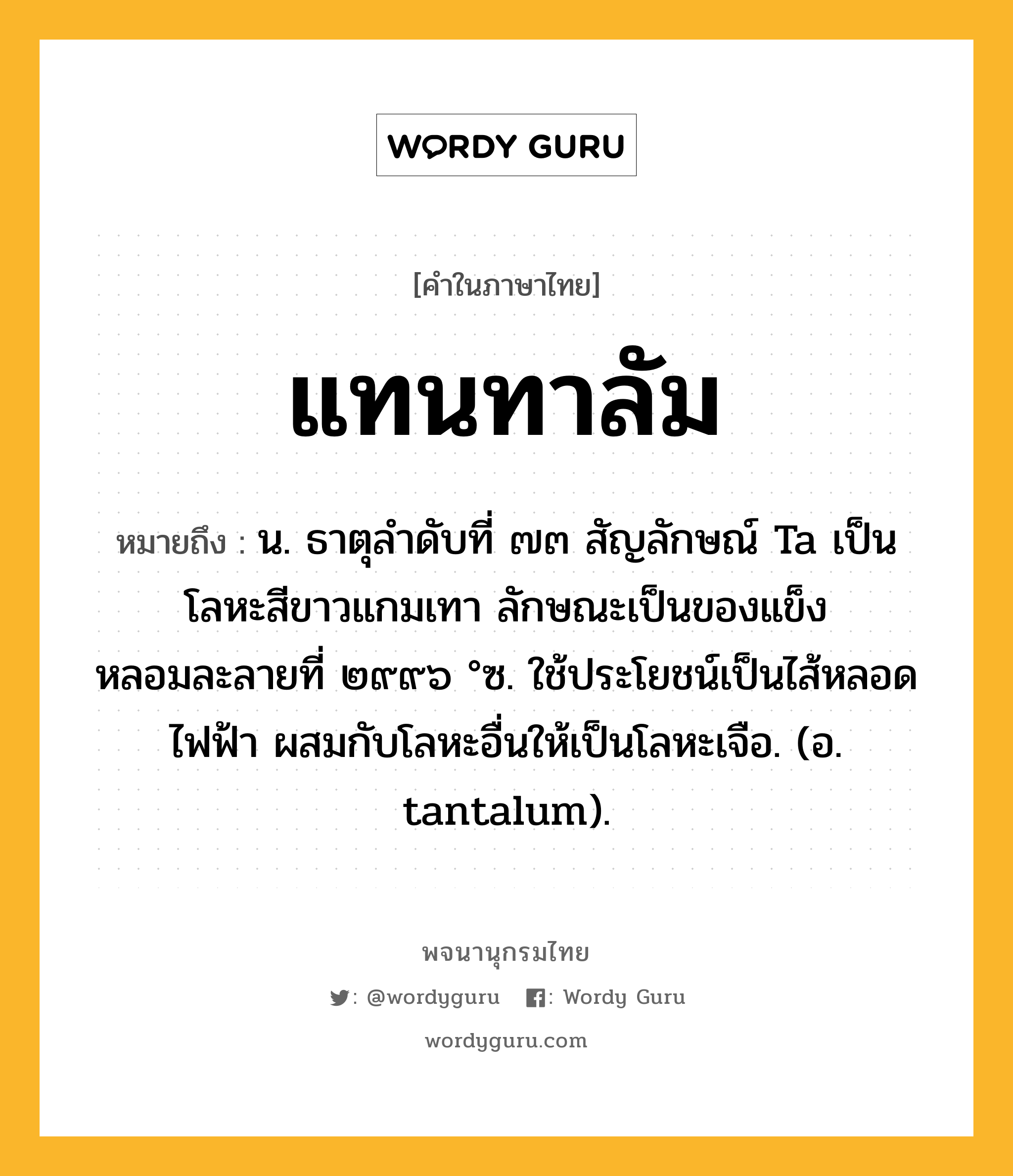 แทนทาลัม ความหมาย หมายถึงอะไร?, คำในภาษาไทย แทนทาลัม หมายถึง น. ธาตุลําดับที่ ๗๓ สัญลักษณ์ Ta เป็นโลหะสีขาวแกมเทา ลักษณะเป็นของแข็ง หลอมละลายที่ ๒๙๙๖ °ซ. ใช้ประโยชน์เป็นไส้หลอดไฟฟ้า ผสมกับโลหะอื่นให้เป็นโลหะเจือ. (อ. tantalum).