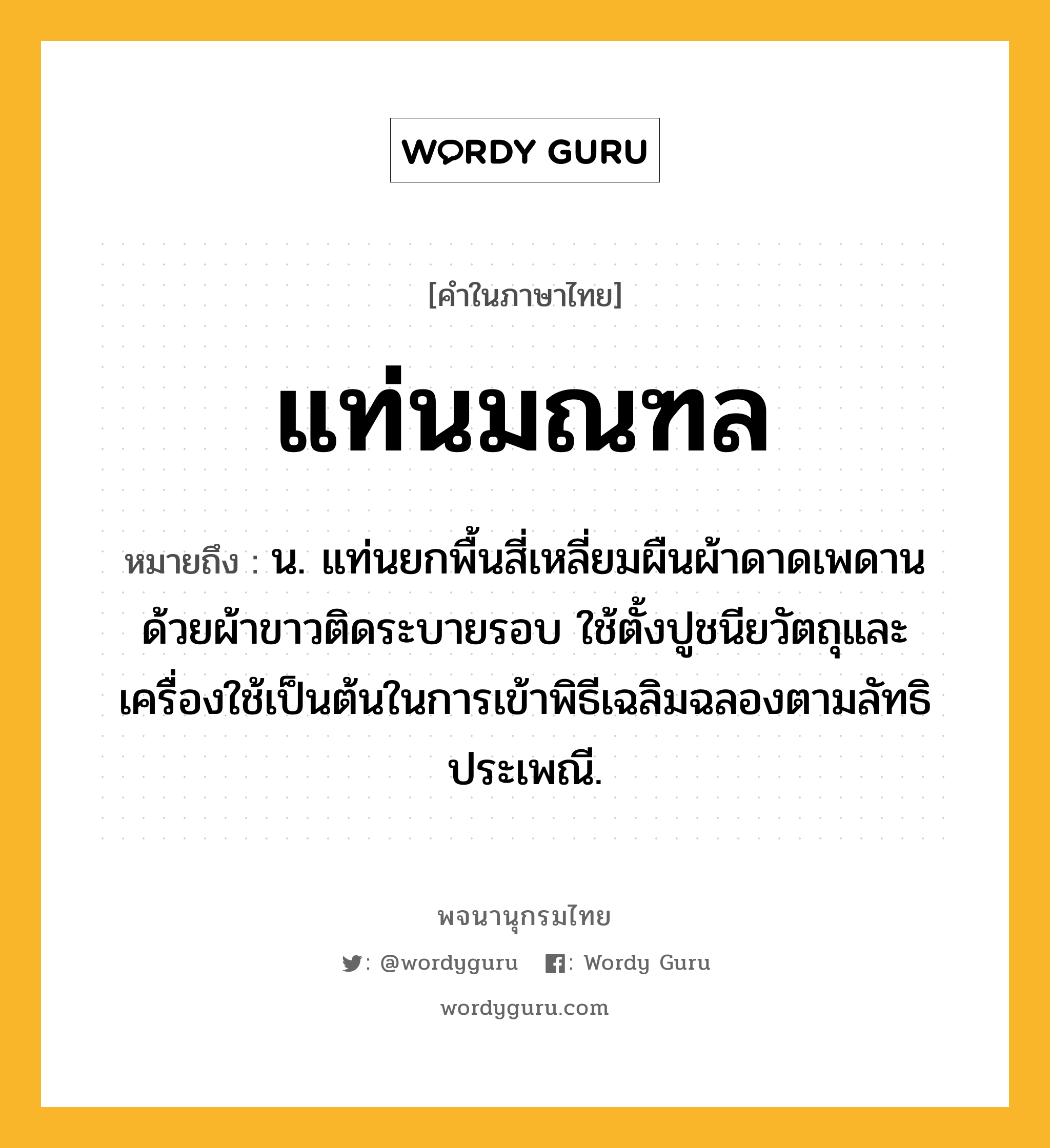 แท่นมณฑล ความหมาย หมายถึงอะไร?, คำในภาษาไทย แท่นมณฑล หมายถึง น. แท่นยกพื้นสี่เหลี่ยมผืนผ้าดาดเพดานด้วยผ้าขาวติดระบายรอบ ใช้ตั้งปูชนียวัตถุและเครื่องใช้เป็นต้นในการเข้าพิธีเฉลิมฉลองตามลัทธิประเพณี.