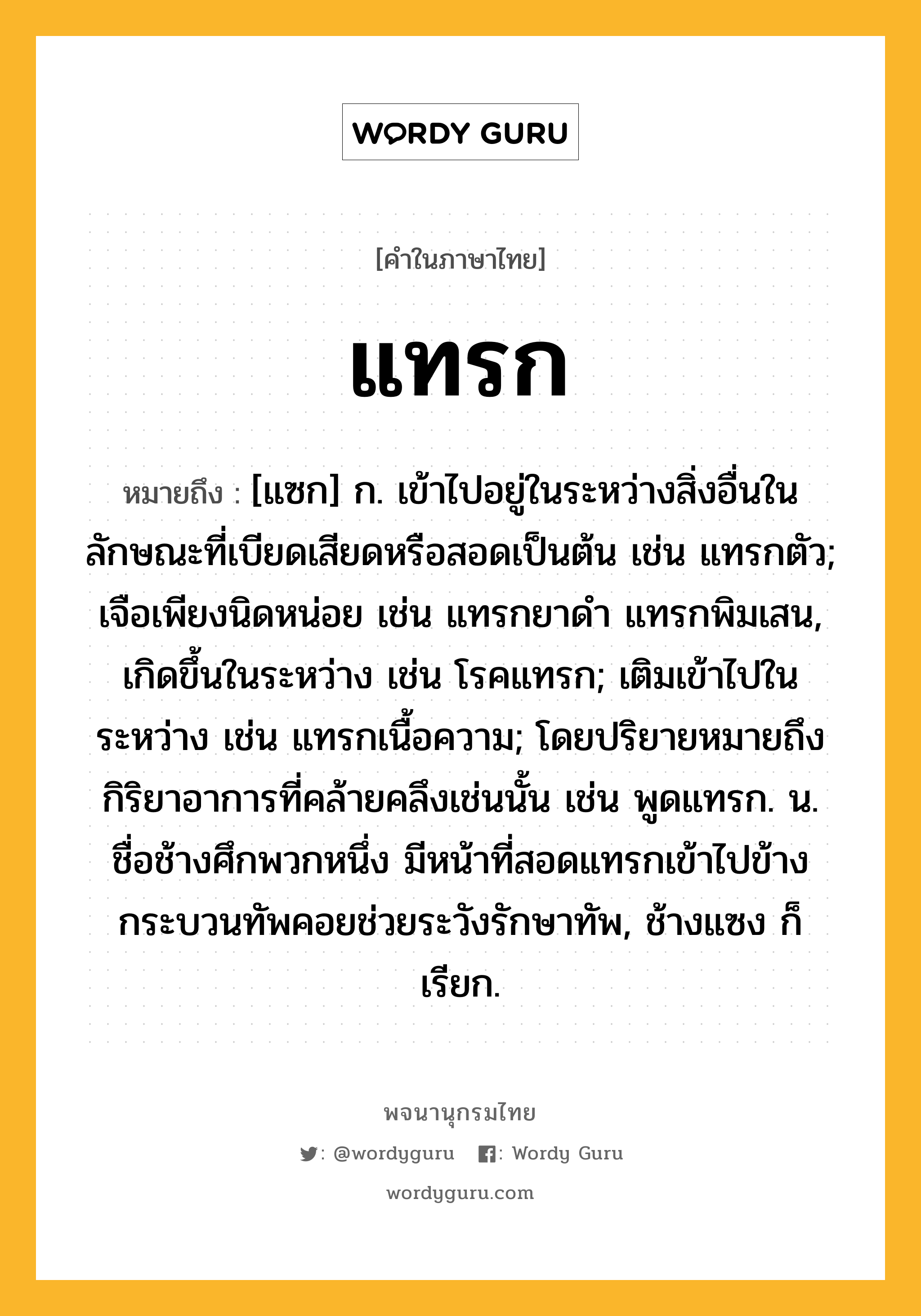 แทรก ความหมาย หมายถึงอะไร?, คำในภาษาไทย แทรก หมายถึง [แซก] ก. เข้าไปอยู่ในระหว่างสิ่งอื่นในลักษณะที่เบียดเสียดหรือสอดเป็นต้น เช่น แทรกตัว; เจือเพียงนิดหน่อย เช่น แทรกยาดํา แทรกพิมเสน, เกิดขึ้นในระหว่าง เช่น โรคแทรก; เติมเข้าไปในระหว่าง เช่น แทรกเนื้อความ; โดยปริยายหมายถึงกิริยาอาการที่คล้ายคลึงเช่นนั้น เช่น พูดแทรก. น. ชื่อช้างศึกพวกหนึ่ง มีหน้าที่สอดแทรกเข้าไปข้างกระบวนทัพคอยช่วยระวังรักษาทัพ, ช้างแซง ก็เรียก.