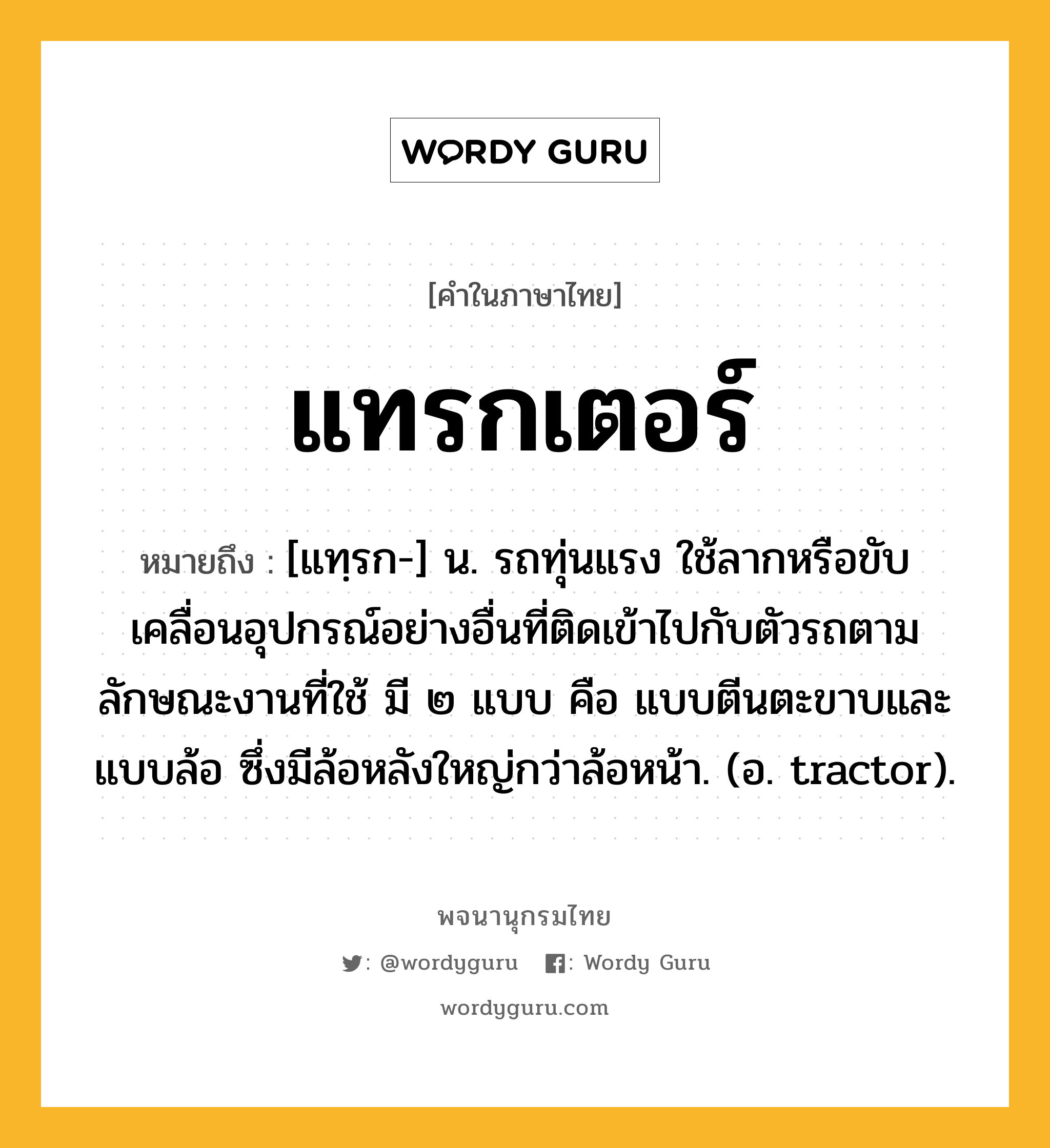 แทรกเตอร์ ความหมาย หมายถึงอะไร?, คำในภาษาไทย แทรกเตอร์ หมายถึง [แทฺรก-] น. รถทุ่นแรง ใช้ลากหรือขับเคลื่อนอุปกรณ์อย่างอื่นที่ติดเข้าไปกับตัวรถตามลักษณะงานที่ใช้ มี ๒ แบบ คือ แบบตีนตะขาบและแบบล้อ ซึ่งมีล้อหลังใหญ่กว่าล้อหน้า. (อ. tractor).