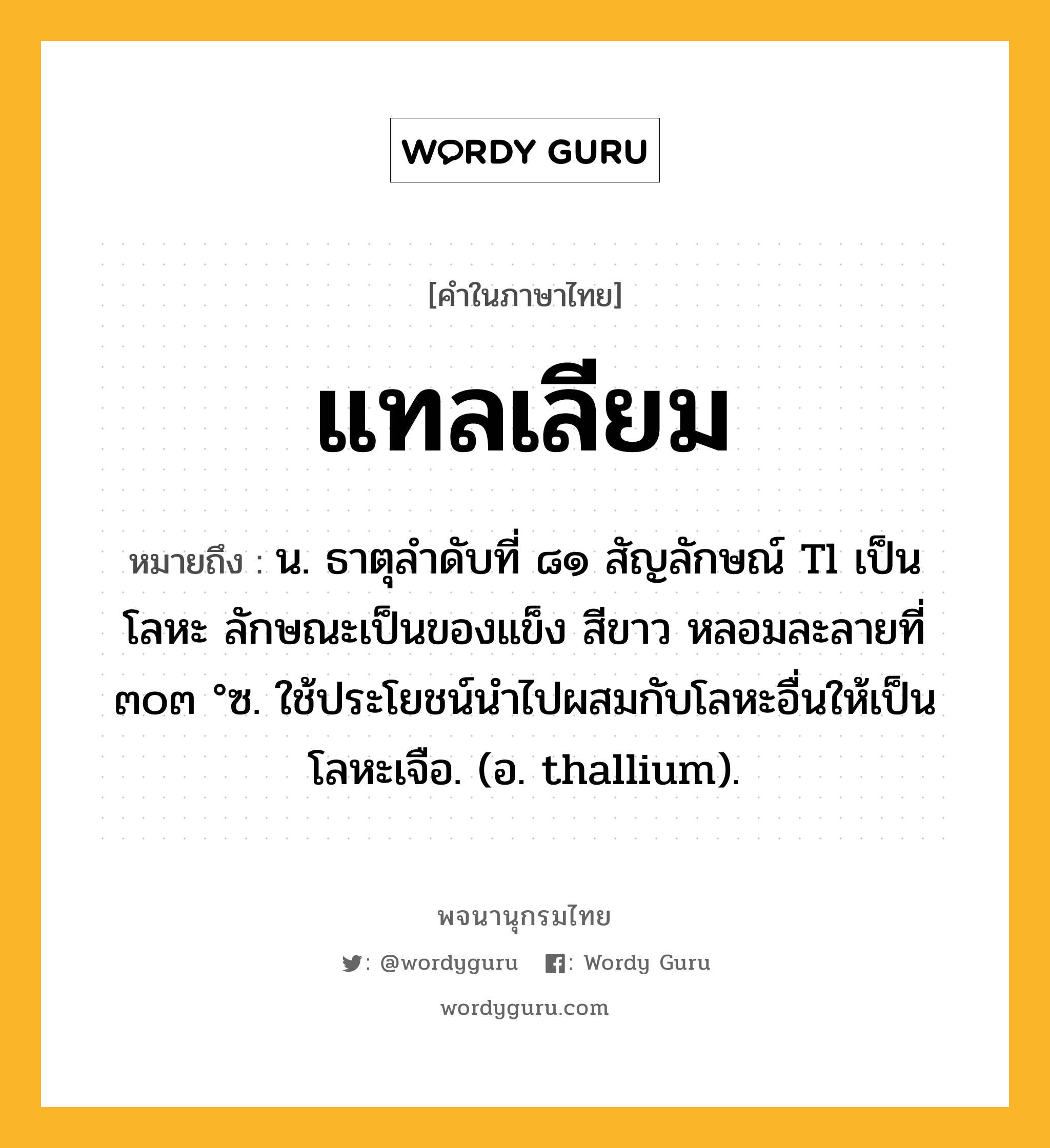 แทลเลียม ความหมาย หมายถึงอะไร?, คำในภาษาไทย แทลเลียม หมายถึง น. ธาตุลําดับที่ ๘๑ สัญลักษณ์ Tl เป็นโลหะ ลักษณะเป็นของแข็ง สีขาว หลอมละลายที่ ๓๐๓ °ซ. ใช้ประโยชน์นําไปผสมกับโลหะอื่นให้เป็นโลหะเจือ. (อ. thallium).