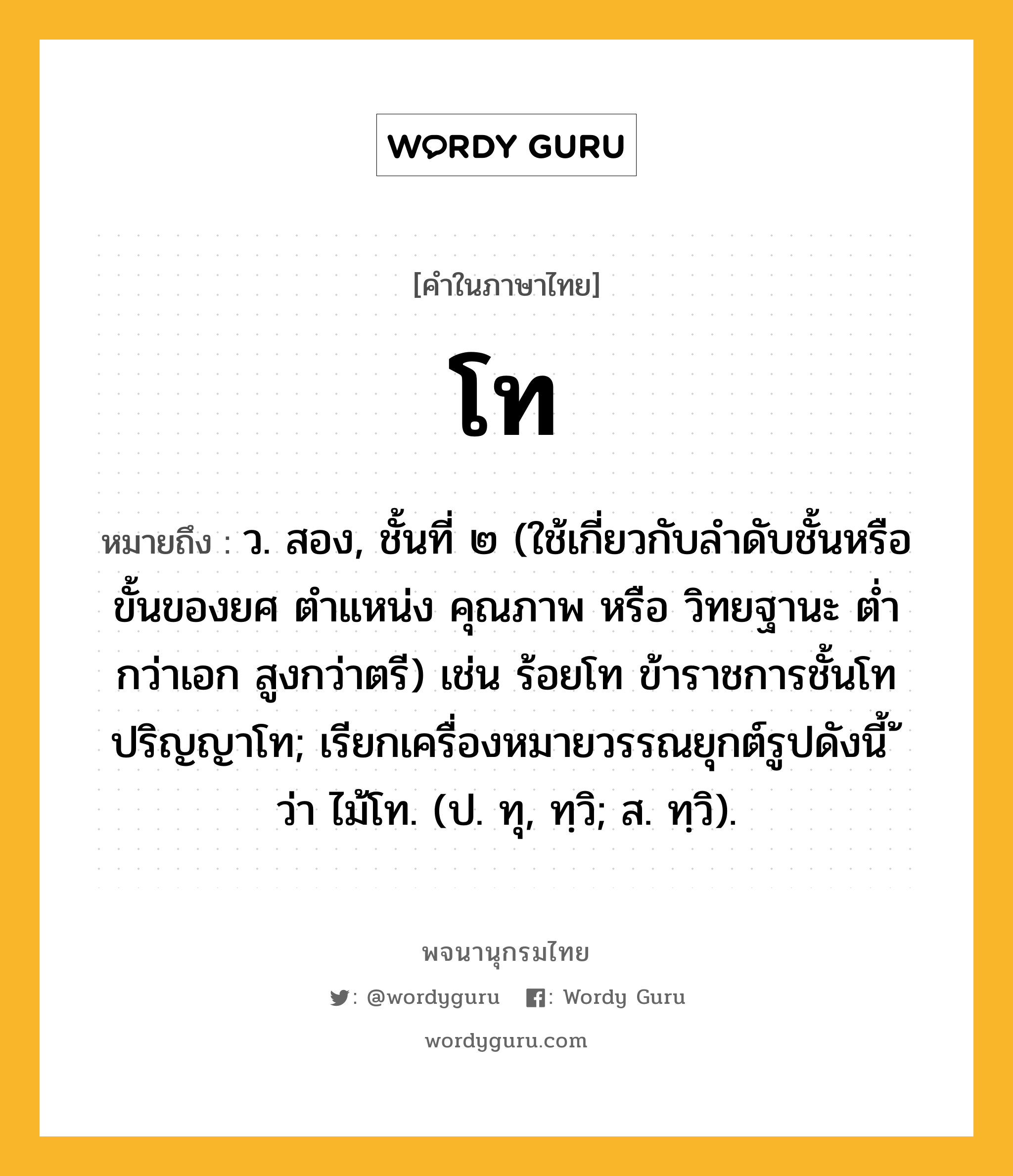 โท ความหมาย หมายถึงอะไร?, คำในภาษาไทย โท หมายถึง ว. สอง, ชั้นที่ ๒ (ใช้เกี่ยวกับลําดับชั้นหรือขั้นของยศ ตําแหน่ง คุณภาพ หรือ วิทยฐานะ ตํ่ากว่าเอก สูงกว่าตรี) เช่น ร้อยโท ข้าราชการชั้นโท ปริญญาโท; เรียกเครื่องหมายวรรณยุกต์รูปดังนี้ ้ ว่า ไม้โท. (ป. ทุ, ทฺวิ; ส. ทฺวิ).