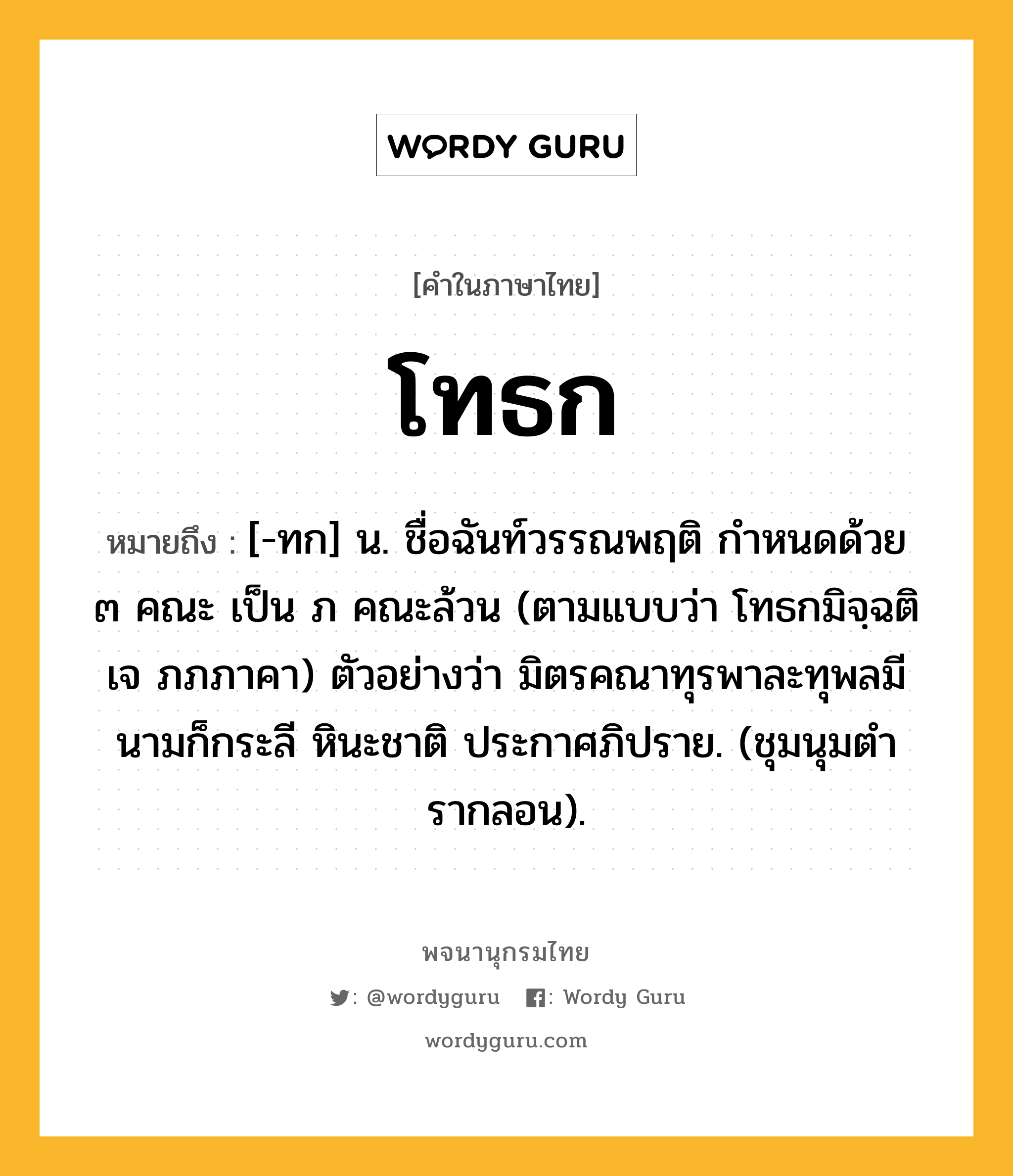 โทธก ความหมาย หมายถึงอะไร?, คำในภาษาไทย โทธก หมายถึง [-ทก] น. ชื่อฉันท์วรรณพฤติ กําหนดด้วย ๓ คณะ เป็น ภ คณะล้วน (ตามแบบว่า โทธกมิจฺฉติ เจ ภภภาคา) ตัวอย่างว่า มิตรคณาทุรพาละทุพลมี นามก็กระลี หินะชาติ ประกาศภิปราย. (ชุมนุมตํารากลอน).