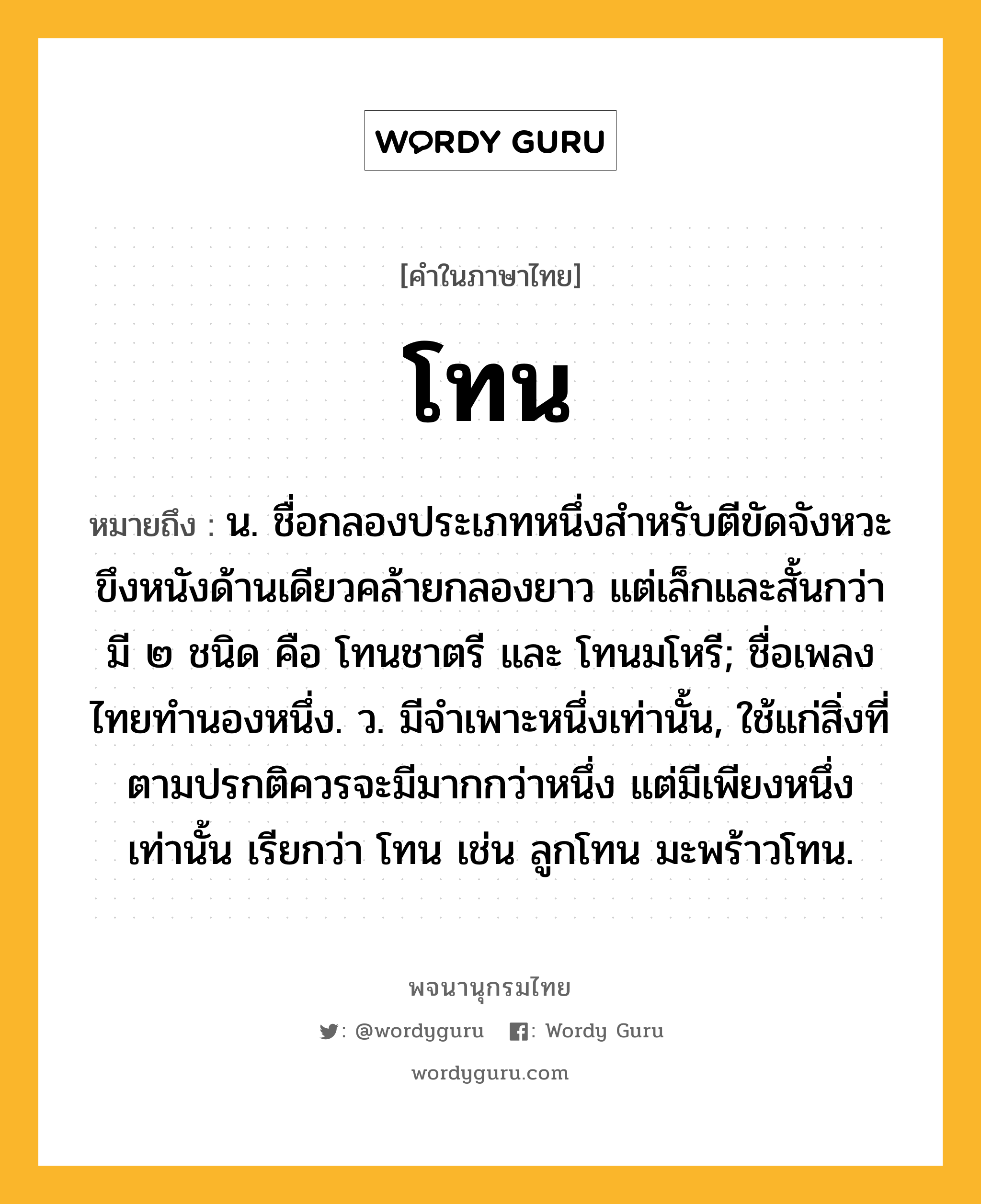 โทน ความหมาย หมายถึงอะไร?, คำในภาษาไทย โทน หมายถึง น. ชื่อกลองประเภทหนึ่งสําหรับตีขัดจังหวะ ขึงหนังด้านเดียวคล้ายกลองยาว แต่เล็กและสั้นกว่า มี ๒ ชนิด คือ โทนชาตรี และ โทนมโหรี; ชื่อเพลงไทยทํานองหนึ่ง. ว. มีจําเพาะหนึ่งเท่านั้น, ใช้แก่สิ่งที่ตามปรกติควรจะมีมากกว่าหนึ่ง แต่มีเพียงหนึ่งเท่านั้น เรียกว่า โทน เช่น ลูกโทน มะพร้าวโทน.