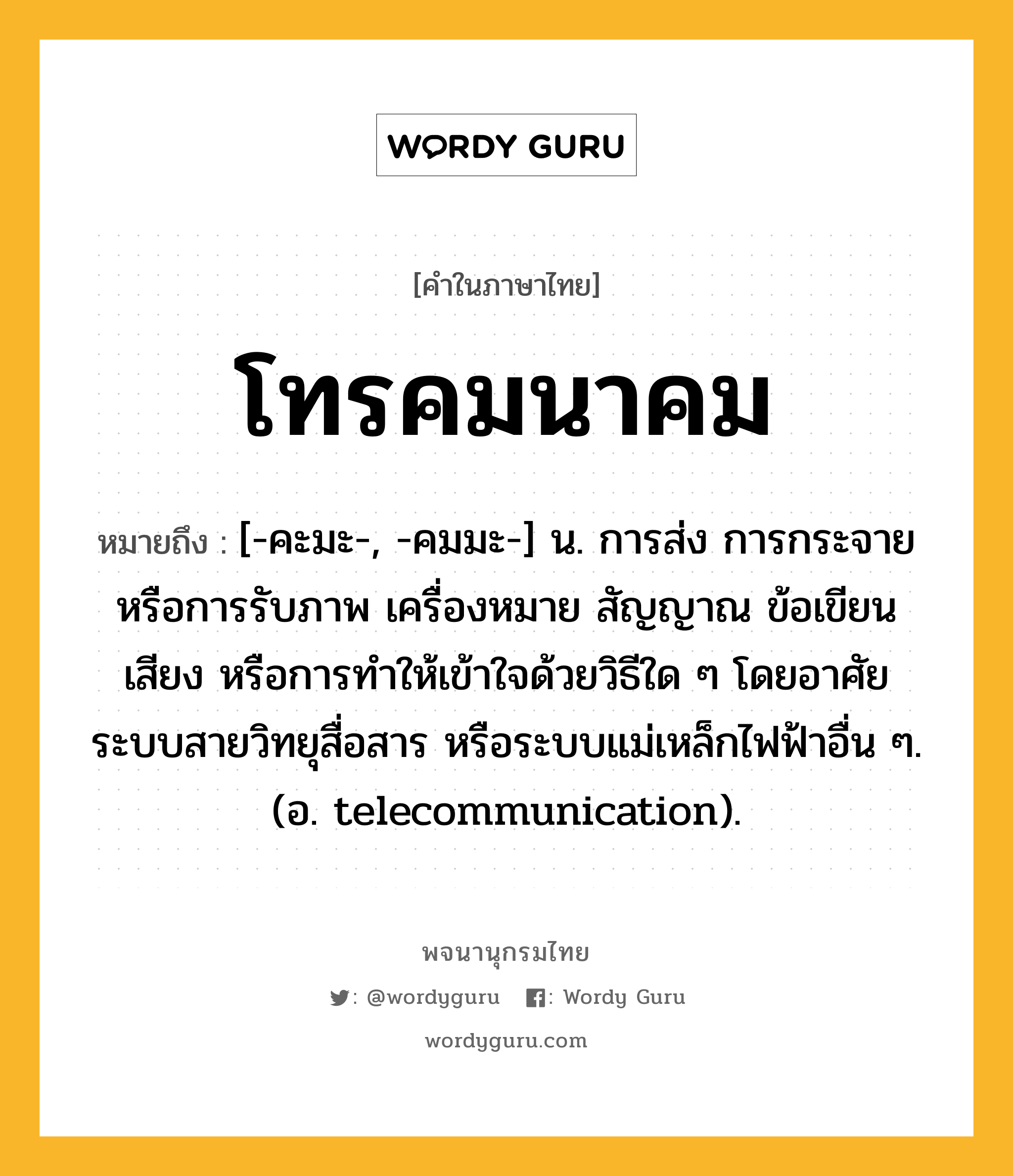 โทรคมนาคม ความหมาย หมายถึงอะไร?, คำในภาษาไทย โทรคมนาคม หมายถึง [-คะมะ-, -คมมะ-] น. การส่ง การกระจาย หรือการรับภาพ เครื่องหมาย สัญญาณ ข้อเขียน เสียง หรือการทําให้เข้าใจด้วยวิธีใด ๆ โดยอาศัยระบบสายวิทยุสื่อสาร หรือระบบแม่เหล็กไฟฟ้าอื่น ๆ. (อ. telecommunication).