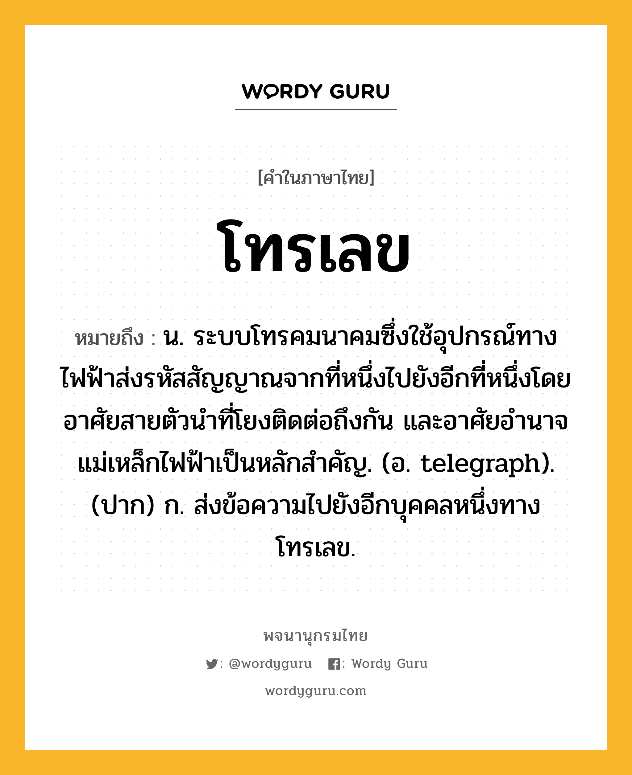 โทรเลข ความหมาย หมายถึงอะไร?, คำในภาษาไทย โทรเลข หมายถึง น. ระบบโทรคมนาคมซึ่งใช้อุปกรณ์ทางไฟฟ้าส่งรหัสสัญญาณจากที่หนึ่งไปยังอีกที่หนึ่งโดยอาศัยสายตัวนําที่โยงติดต่อถึงกัน และอาศัยอํานาจแม่เหล็กไฟฟ้าเป็นหลักสำคัญ. (อ. telegraph). (ปาก) ก. ส่งข้อความไปยังอีกบุคคลหนึ่งทางโทรเลข.