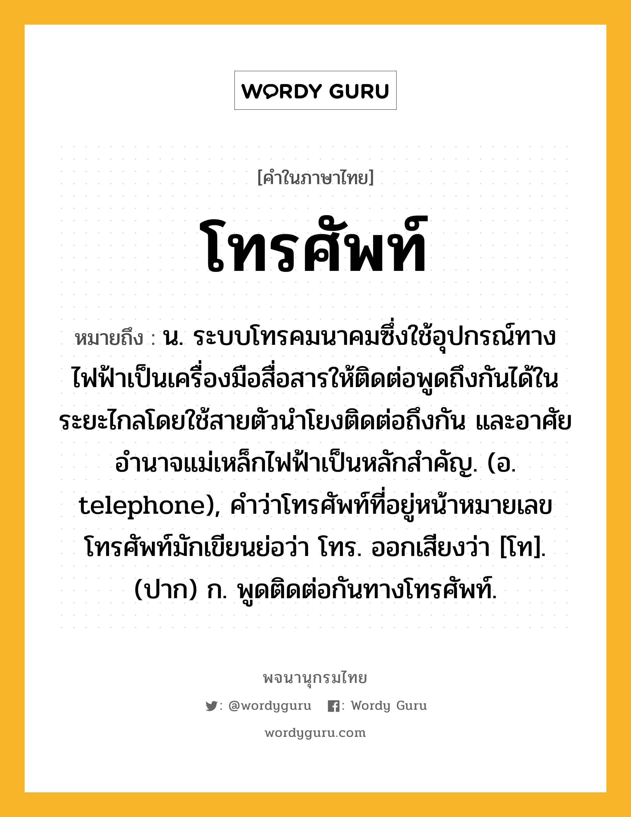 โทรศัพท์ ความหมาย หมายถึงอะไร?, คำในภาษาไทย โทรศัพท์ หมายถึง น. ระบบโทรคมนาคมซึ่งใช้อุปกรณ์ทางไฟฟ้าเป็นเครื่องมือสื่อสารให้ติดต่อพูดถึงกันได้ในระยะไกลโดยใช้สายตัวนําโยงติดต่อถึงกัน และอาศัยอํานาจแม่เหล็กไฟฟ้าเป็นหลักสําคัญ. (อ. telephone), คำว่าโทรศัพท์ที่อยู่หน้าหมายเลขโทรศัพท์มักเขียนย่อว่า โทร. ออกเสียงว่า [โท]. (ปาก) ก. พูดติดต่อกันทางโทรศัพท์.