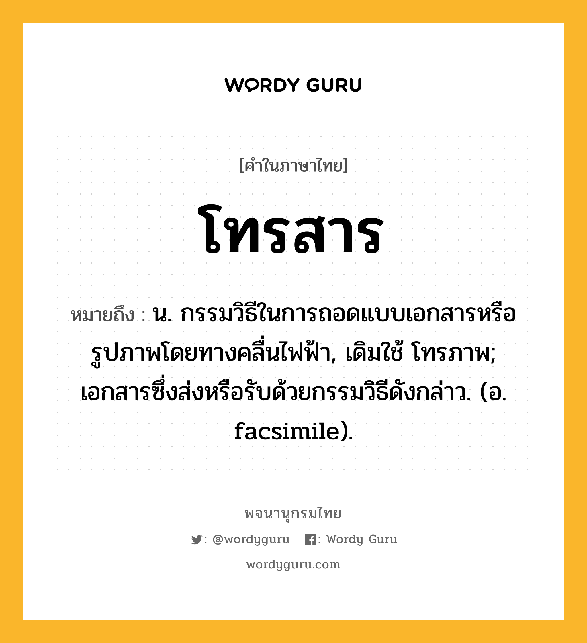 โทรสาร ความหมาย หมายถึงอะไร?, คำในภาษาไทย โทรสาร หมายถึง น. กรรมวิธีในการถอดแบบเอกสารหรือรูปภาพโดยทางคลื่นไฟฟ้า, เดิมใช้ โทรภาพ; เอกสารซึ่งส่งหรือรับด้วยกรรมวิธีดังกล่าว. (อ. facsimile).