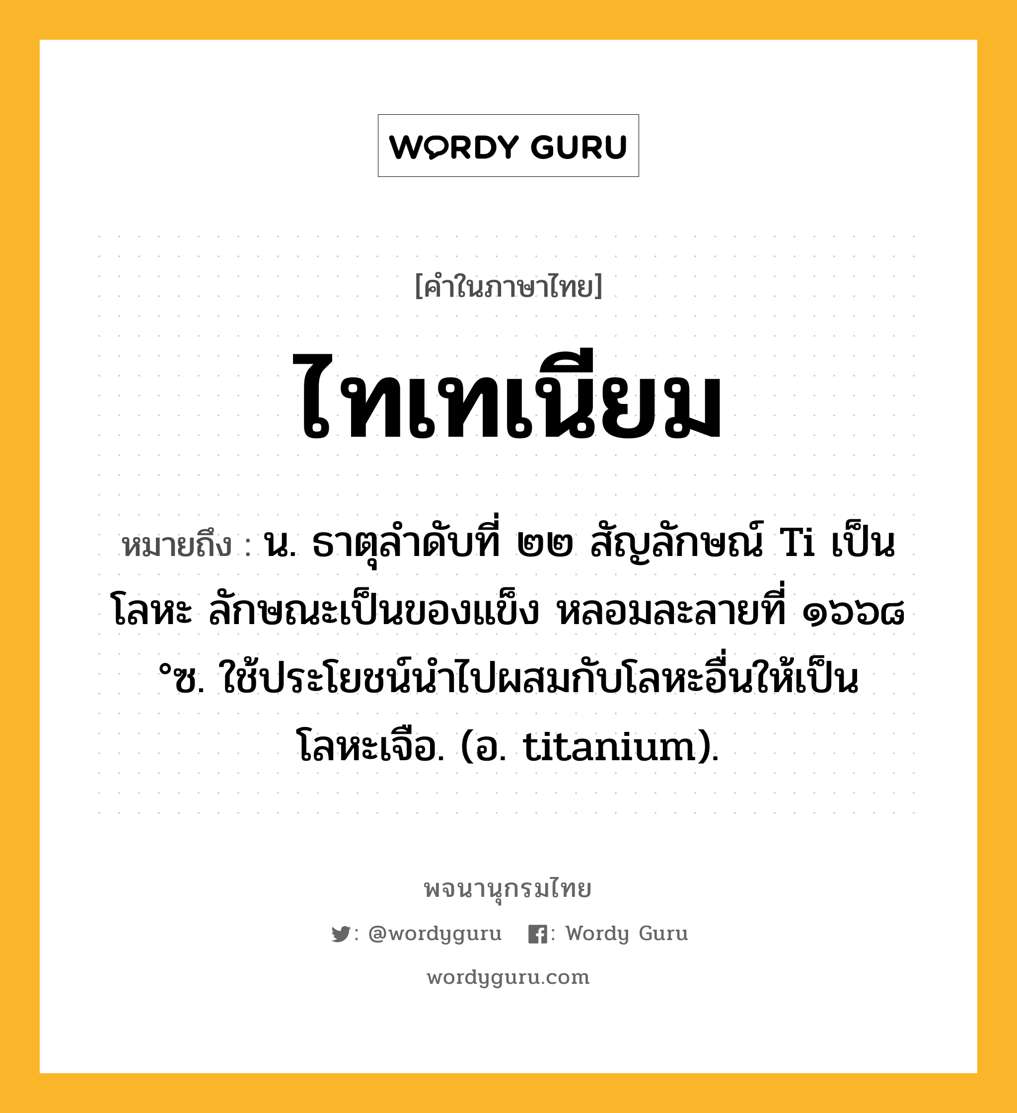 ไทเทเนียม ความหมาย หมายถึงอะไร?, คำในภาษาไทย ไทเทเนียม หมายถึง น. ธาตุลําดับที่ ๒๒ สัญลักษณ์ Ti เป็นโลหะ ลักษณะเป็นของแข็ง หลอมละลายที่ ๑๖๖๘ °ซ. ใช้ประโยชน์นําไปผสมกับโลหะอื่นให้เป็นโลหะเจือ. (อ. titanium).