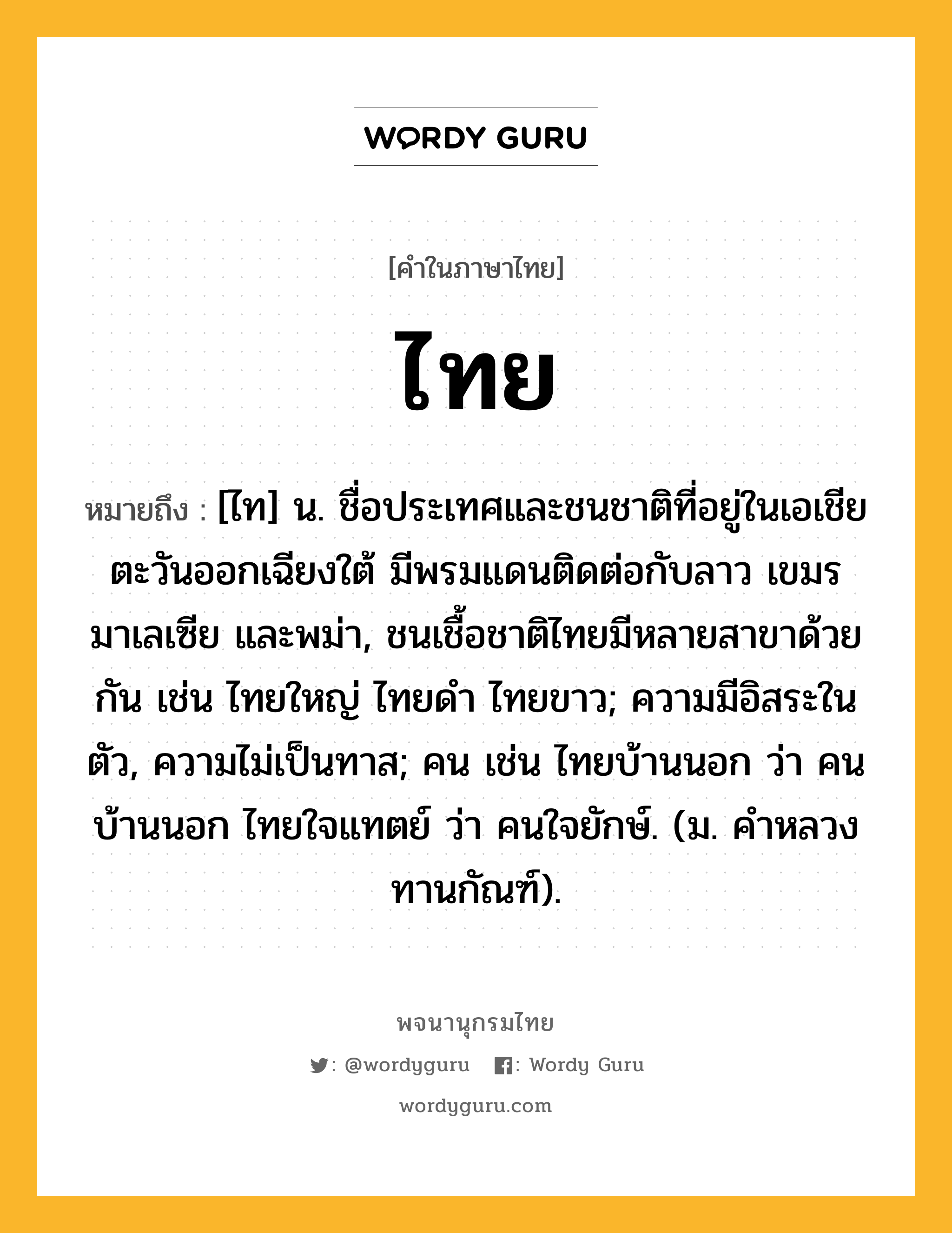 ไทย ความหมาย หมายถึงอะไร?, คำในภาษาไทย ไทย หมายถึง [ไท] น. ชื่อประเทศและชนชาติที่อยู่ในเอเชียตะวันออกเฉียงใต้ มีพรมแดนติดต่อกับลาว เขมร มาเลเซีย และพม่า, ชนเชื้อชาติไทยมีหลายสาขาด้วยกัน เช่น ไทยใหญ่ ไทยดํา ไทยขาว; ความมีอิสระในตัว, ความไม่เป็นทาส; คน เช่น ไทยบ้านนอก ว่า คนบ้านนอก ไทยใจแทตย์ ว่า คนใจยักษ์. (ม. คําหลวง ทานกัณฑ์).