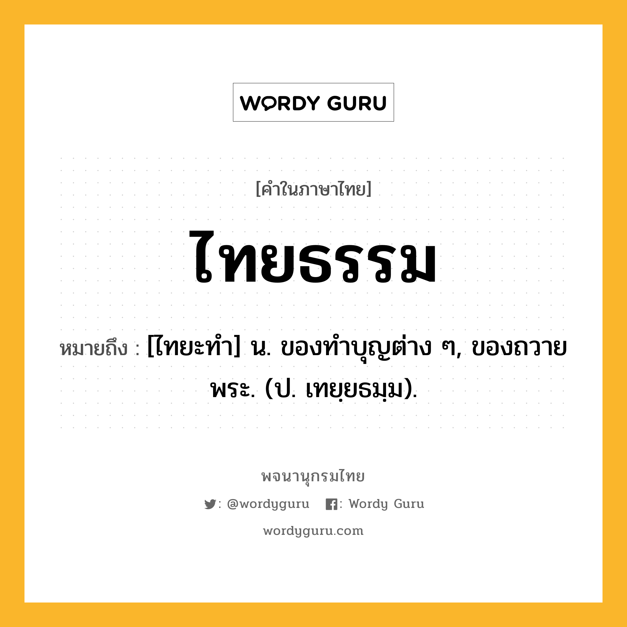 ไทยธรรม ความหมาย หมายถึงอะไร?, คำในภาษาไทย ไทยธรรม หมายถึง [ไทยะทํา] น. ของทําบุญต่าง ๆ, ของถวายพระ. (ป. เทยฺยธมฺม).