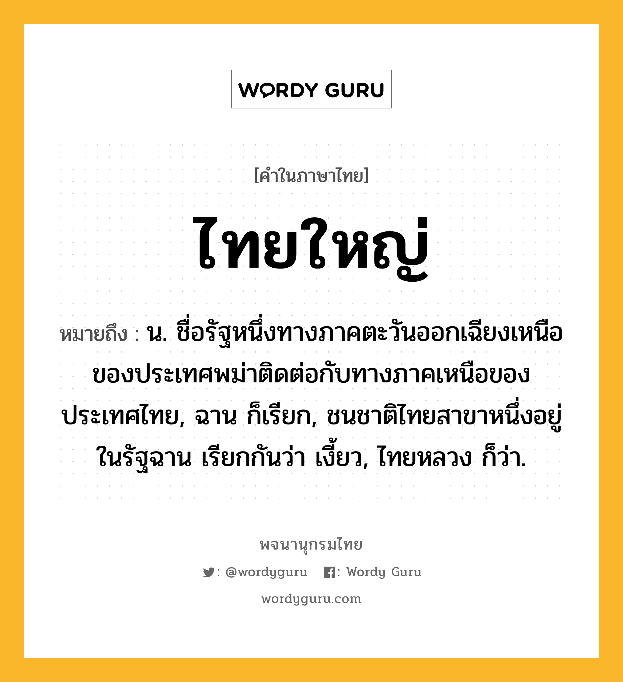 ไทยใหญ่ ความหมาย หมายถึงอะไร?, คำในภาษาไทย ไทยใหญ่ หมายถึง น. ชื่อรัฐหนึ่งทางภาคตะวันออกเฉียงเหนือของประเทศพม่าติดต่อกับทางภาคเหนือของประเทศไทย, ฉาน ก็เรียก, ชนชาติไทยสาขาหนึ่งอยู่ในรัฐฉาน เรียกกันว่า เงี้ยว, ไทยหลวง ก็ว่า.