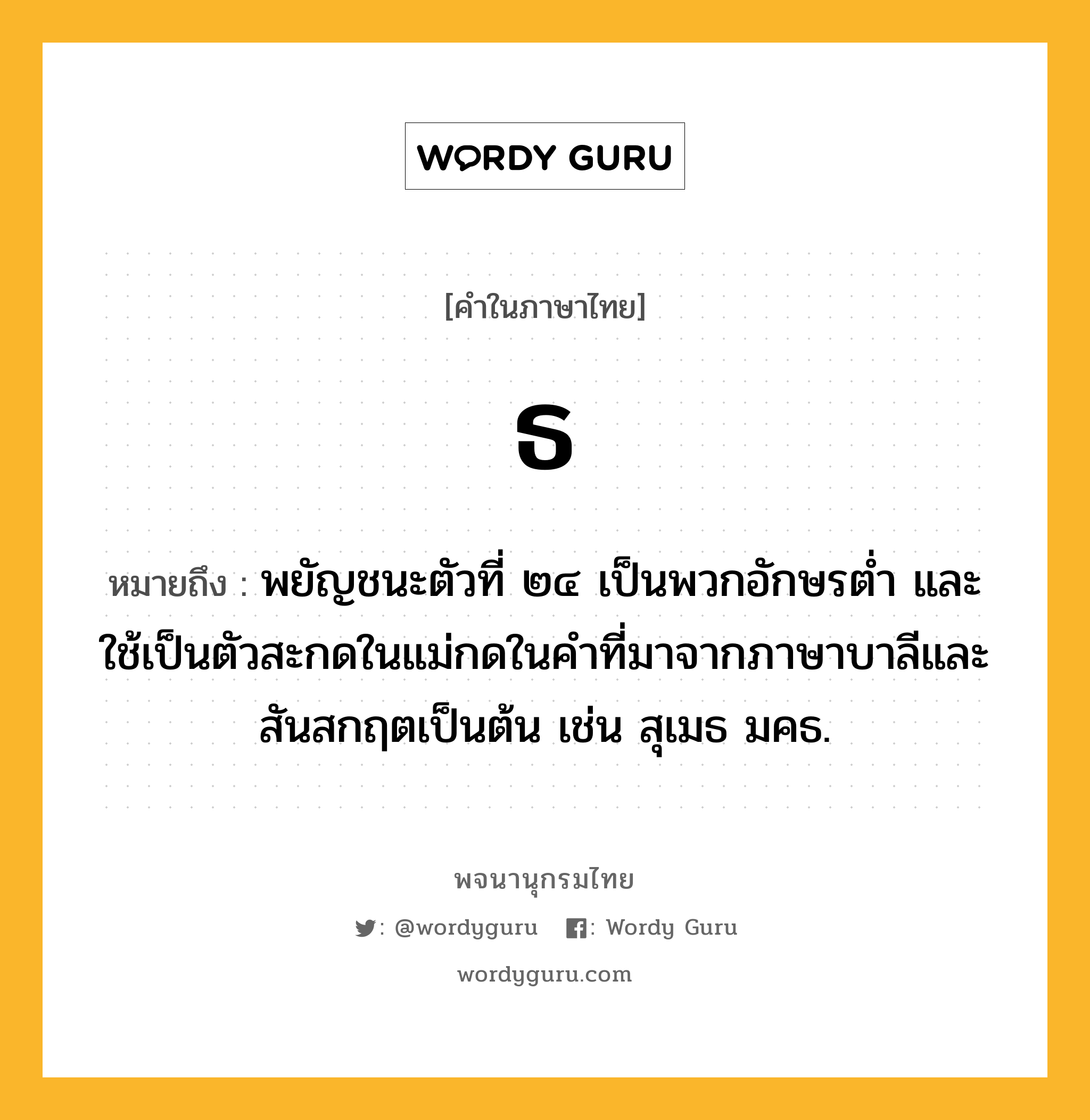 ธ ความหมาย หมายถึงอะไร?, คำในภาษาไทย ธ หมายถึง พยัญชนะตัวที่ ๒๔ เป็นพวกอักษรตํ่า และใช้เป็นตัวสะกดในแม่กดในคําที่มาจากภาษาบาลีและสันสกฤตเป็นต้น เช่น สุเมธ มคธ.