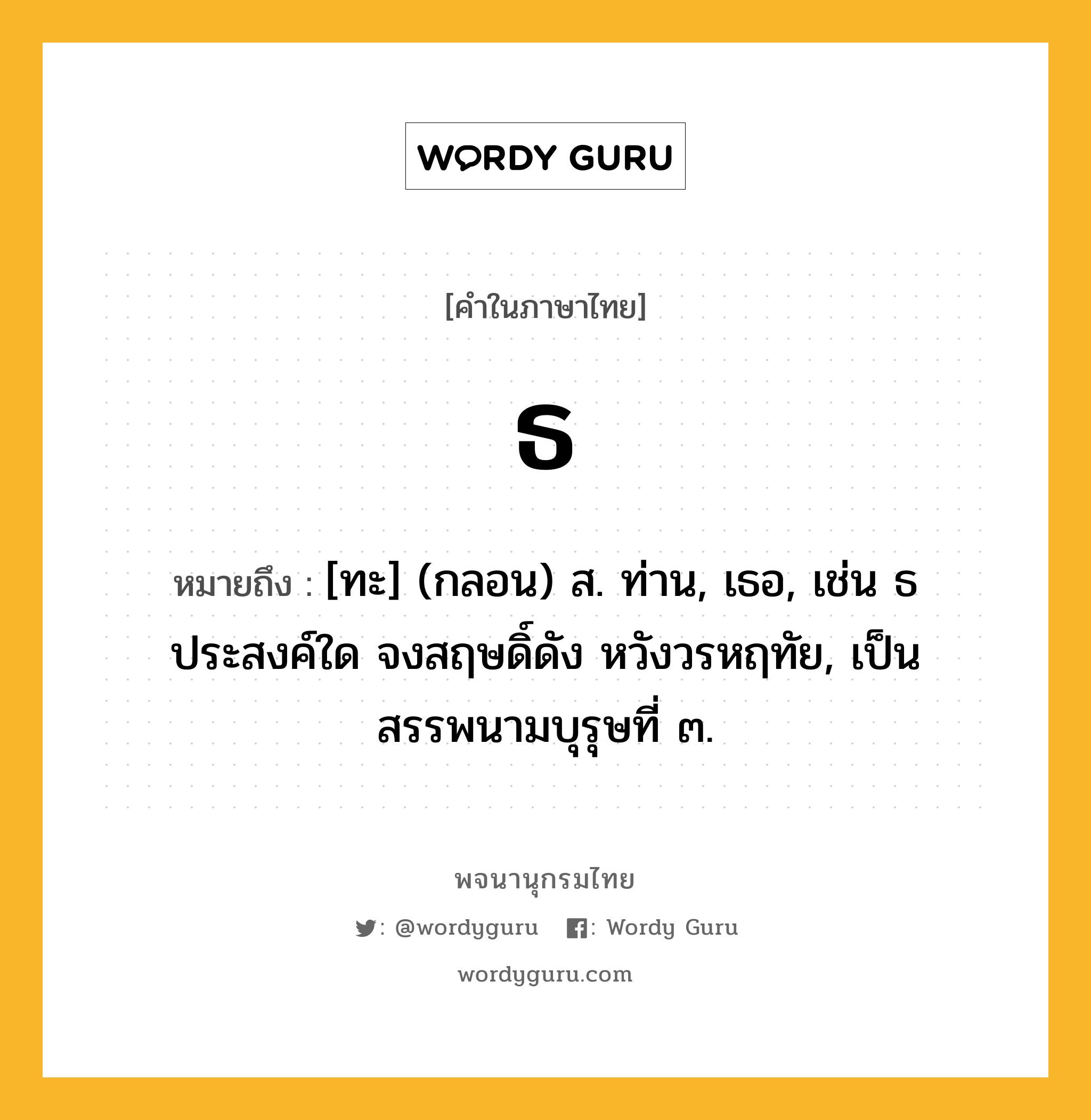 ธ ความหมาย หมายถึงอะไร?, คำในภาษาไทย ธ หมายถึง [ทะ] (กลอน) ส. ท่าน, เธอ, เช่น ธ ประสงค์ใด จงสฤษดิ์ดัง หวังวรหฤทัย, เป็นสรรพนามบุรุษที่ ๓.