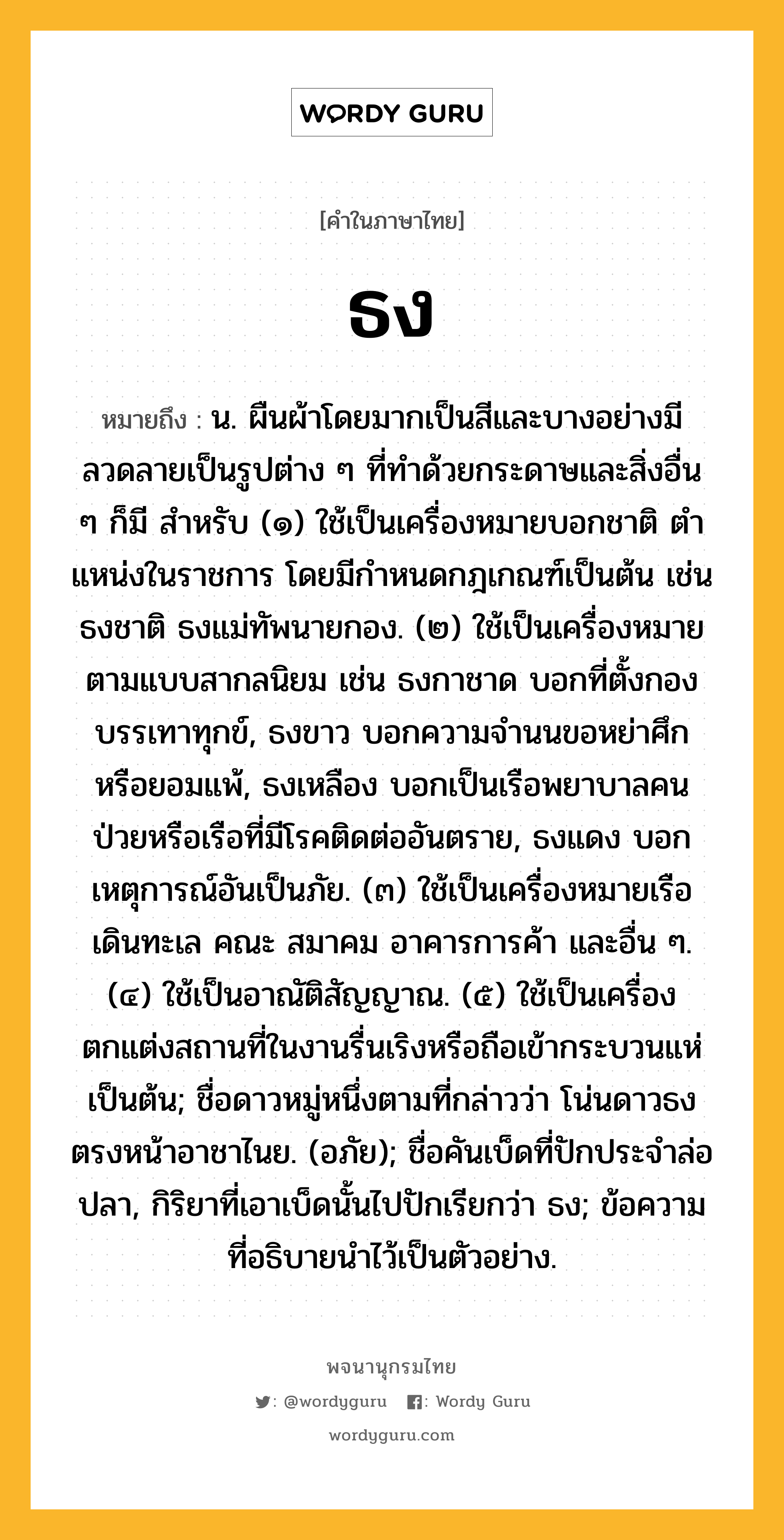 ธง ความหมาย หมายถึงอะไร?, คำในภาษาไทย ธง หมายถึง น. ผืนผ้าโดยมากเป็นสีและบางอย่างมีลวดลายเป็นรูปต่าง ๆ ที่ทําด้วยกระดาษและสิ่งอื่น ๆ ก็มี สําหรับ (๑) ใช้เป็นเครื่องหมายบอกชาติ ตําแหน่งในราชการ โดยมีกําหนดกฎเกณฑ์เป็นต้น เช่น ธงชาติ ธงแม่ทัพนายกอง. (๒) ใช้เป็นเครื่องหมายตามแบบสากลนิยม เช่น ธงกาชาด บอกที่ตั้งกองบรรเทาทุกข์, ธงขาว บอกความจํานนขอหย่าศึกหรือยอมแพ้, ธงเหลือง บอกเป็นเรือพยาบาลคนป่วยหรือเรือที่มีโรคติดต่ออันตราย, ธงแดง บอกเหตุการณ์อันเป็นภัย. (๓) ใช้เป็นเครื่องหมายเรือเดินทะเล คณะ สมาคม อาคารการค้า และอื่น ๆ. (๔) ใช้เป็นอาณัติสัญญาณ. (๕) ใช้เป็นเครื่องตกแต่งสถานที่ในงานรื่นเริงหรือถือเข้ากระบวนแห่เป็นต้น; ชื่อดาวหมู่หนึ่งตามที่กล่าวว่า โน่นดาวธงตรงหน้าอาชาไนย. (อภัย); ชื่อคันเบ็ดที่ปักประจําล่อปลา, กิริยาที่เอาเบ็ดนั้นไปปักเรียกว่า ธง; ข้อความที่อธิบายนําไว้เป็นตัวอย่าง.