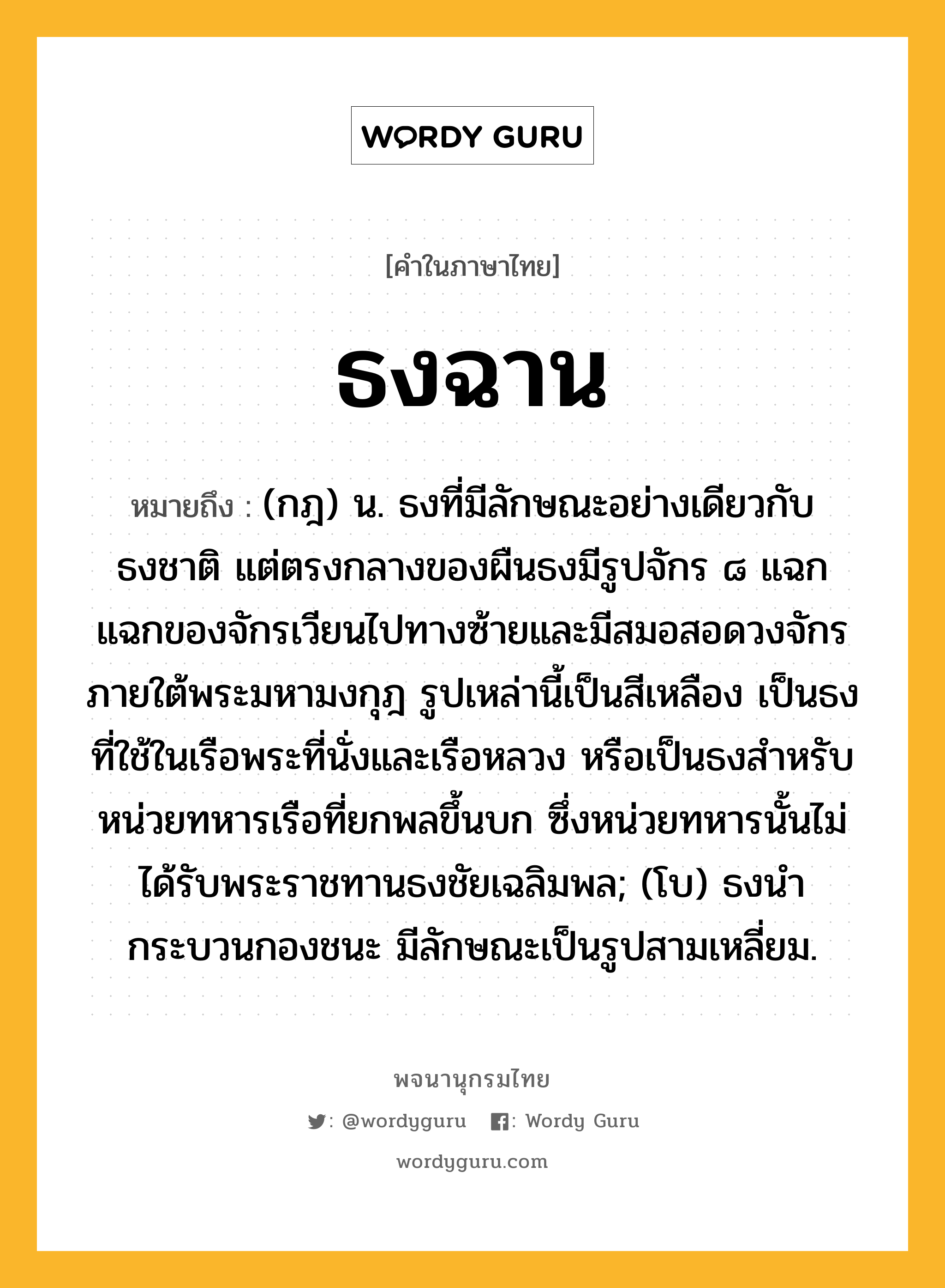 ธงฉาน ความหมาย หมายถึงอะไร?, คำในภาษาไทย ธงฉาน หมายถึง (กฎ) น. ธงที่มีลักษณะอย่างเดียวกับธงชาติ แต่ตรงกลางของผืนธงมีรูปจักร ๘ แฉก แฉกของจักรเวียนไปทางซ้ายและมีสมอสอดวงจักรภายใต้พระมหามงกุฎ รูปเหล่านี้เป็นสีเหลือง เป็นธงที่ใช้ในเรือพระที่นั่งและเรือหลวง หรือเป็นธงสําหรับหน่วยทหารเรือที่ยกพลขึ้นบก ซึ่งหน่วยทหารนั้นไม่ได้รับพระราชทานธงชัยเฉลิมพล; (โบ) ธงนํากระบวนกองชนะ มีลักษณะเป็นรูปสามเหลี่ยม.